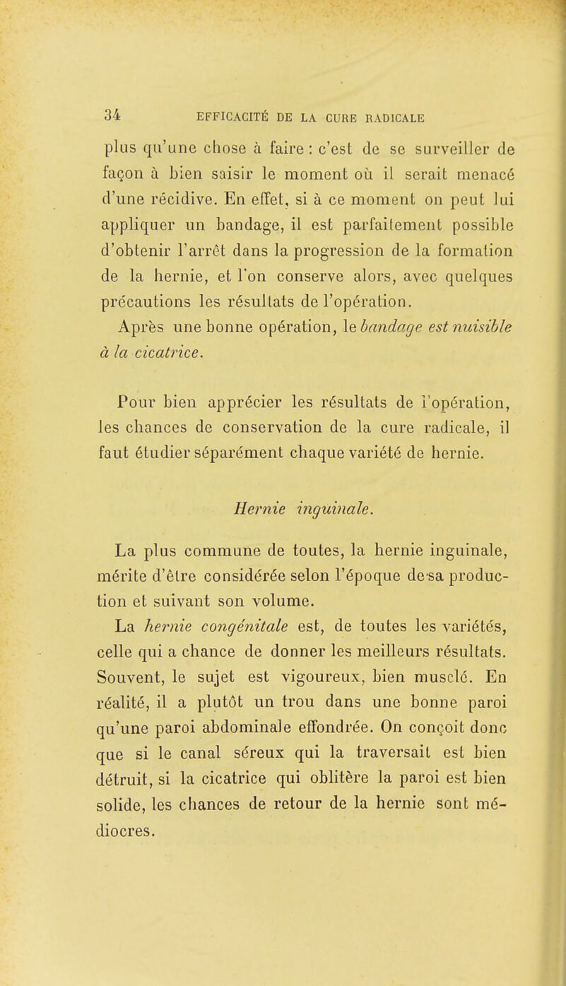 plus qu'une chose à faire: c'est de se surveiller de façon à bien saisir le moment où il serait menacé d'une récidive. En effet, si à ce moment on peut lui appliquer un bandage, il est parfaitement possible d'obtenir l'arrêt dans la progression de la formation de la hernie, et l'on conserve alors, avec quelques précautions les résultats de l'opération. Après une bonne opération, \q bandage est nuisible à la cicatrice. Pour bien apprécier les résultats de l'opération, les chances de conservation de la cure radicale, il faut étudier séparément chaque variété de hernie. Hernie inguinale. La plus commune de toutes, la hernie inguinale, mérite d'être considérée selon l'époque de sa produc- tion et suivant son volume. La hernie congénitale est, de toutes les variétés, celle qui a chance de donner les meilleurs résultats. Souvent, le sujet est vigoureux, bien musclé. En réalité, il a plutôt un trou dans une bonne paroi qu'une paroi abdominale effondrée. On conçoit donc que si le canal séreux qui la traversait est bien détruit, si la cicatrice qui oblitère la paroi est bien solide, les chances de retour de la hernie sont mé- diocres.