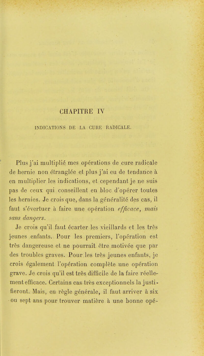 CHAPITRE IV INDICATIONS DE LA CURE RADICALE. Plus j'ai multiplié mes opérations de cure radicale de hernie non étranglée et plus j'ai eu de tendance à en multiplier les indications, et cependant je ne suis pas de ceux qui conseillent en bloc d'opérer toutes les hernies. Je crois que, dans la généralité des cas, il faut s'évertuer à faire une opération efficace, mais sans dangers. Je crois qu'il faut écarter les vieillards et les très jeunes enfants. Pour les premiers, l'opération est très dangereuse et ne pourrait être motivée que par des troubles graves. Pour les très jeunes enfants, je crois également l'opération complète une opération grave. Je crois qu'il est très difficile de la faire réelle- ment efficace. Certains cas très exceptionnels la justi- fieront. Mais, en règle générale, il faut arriver à six • ou sept ans pour trouver matière à une bonne opé-