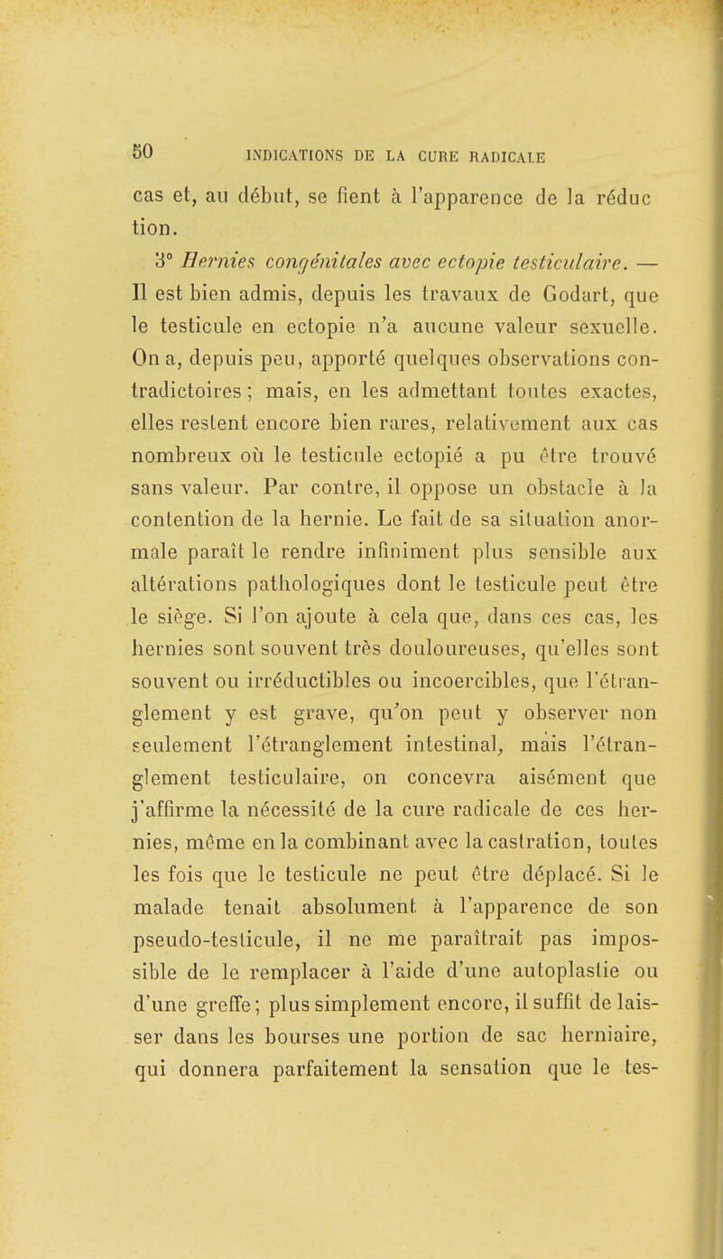 cas et, au début, se fient à l'apparence de la réduc tion. 3° Hernies congénitales avec ectopie testiculaire. — Il est bien admis, depuis les travaux de Godart, que le testicule en ectopie n'a aucune valeur sexuelle. On a, depuis peu, apporté quelques observations con- tradictoires ; mais, en les admettant toutes exactes, elles restent encore bien rares, relativement aux cas nombreux où le testicule ectopie a pu être trouvé sans valeur. Par contre, il oppose un obstacle à la contention de la hernie. Le fait de sa situation anor- male paraît le rendre infiniment plus sensible aux altérations pathologiques dont le testicule peut être le siège. Si l'on ajoute à cela que, dans ces cas, les hernies sont souvent très douloureuses, qu'elles sont souvent ou irréductibles ou incoercibles, que l'étran- glement y est grave, qu'on peut y observer non seulement l'étranglement intestinal, mais l'étran- glement testiculaire, on concevra aisément que j'affirme la nécessité de la cure radicale de ces her- nies, même en la combinant avec la castration, toutes les fois que le testicule ne peut être déplacé. Si Je malade tenait absolument à l'apparence de son pseudo-testicule, il ne me paraîtrait pas impos- sible de le remplacer à l'aide d'une autoplaslie ou d'une greffe; plus simplement encore, il suffit délais- ser dans les bourses une portion de sac herniaire, qui donnera parfaitement la sensation que le tes-