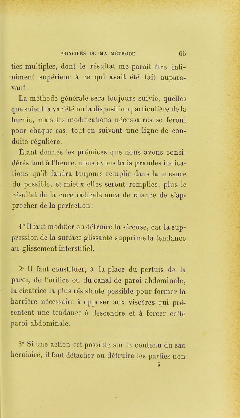 ties multiples, dont le résultat me paraît être infi- niment supérieur à ce qui avait été fait aupara- vant. La méthode générale sera toujours suivie, quelles que soient la variété ou la disposition particulière de la hernie, mais les modifications nécessaires se feront pour chaque cas, tout en suivant une ligne de con- duite régulière. Étant donnés les prémices que nous avons consi- dérés tout à l'heure, nous avons trois grandes indica- tions qu'il faudra toujours remplir dans la mesure du possible, et mieux elles seront remplies, plus le résultat de la cure radicale aura de chance de s'ap- procher de la perfection : 1° Il faut modifier ou détruire la séreuse, car la sup- pression de la surface glissante supprime la tendance au glissement interstitiel. 2° Il faut constituer, à la place du pertuis de la paroi, de l'orifice ou du canal de paroi abdominale, la cicatrice la plus résistante possible pour former la barrière nécessaire à opposer aux viscères qui pré- sentent une tendance à descendre et à forcer cette paroi abdominale. 3° Si une action est possible sur le contenu du sac herniaire, il faut détacher ou détruire les parties non 5