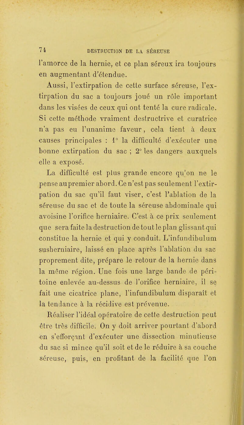 l'amorce de la hernie, et ce plan séreux ira toujours en augmentant d'étendue. Aussi, l'extirpation de cette surface séreuse, l'ex- tirpation du sac a toujours joué un rôle important dans les visées de ceux qui ont tenté la cure radicale. Si cette méthode vraiment destructrive et curatrice n'a pas eu l'unanime faveur, cela tient à deux causes principales : 1° la difficulté d'exécuter une bonne extirpation du sac ; 2° les dangers auxquels elle a exposé. La difficulté est plus grande encore qu'on ne le pense aupremier abord. Ce n'est pas seulement l'extir- pation du sac qu'il faut viser, c'est l'ablation de la séreuse du sac et de toute la séreuse abdominale qui avoisine l'orifice herniaire. C'est à ce prix seulement que sera faite la destruction de tout le plan glissant qui constitue la hernie et qui y conduit. L'infundibulum susherniaire, laissé en place après l'ablation du sac proprement dite, prépare le retour de la hernie dans la même région. Une fois une large bande de péri- toine enlevée au-dessus de l'orifice herniaire, il se fait une cicatrice plane, l'infundibulum disparaît et la tendance à la récidive est prévenue. . Réaliser l'idéal opératoire de cette destruction peut être très difficile. On y doit arriver pourtant d'abord •en s'efForçant d'exécuter une dissection minutieuse du sac si mince qu'il soit et de le réduire à sa couche séreuse, puis, en profitant de la facilité que l'on