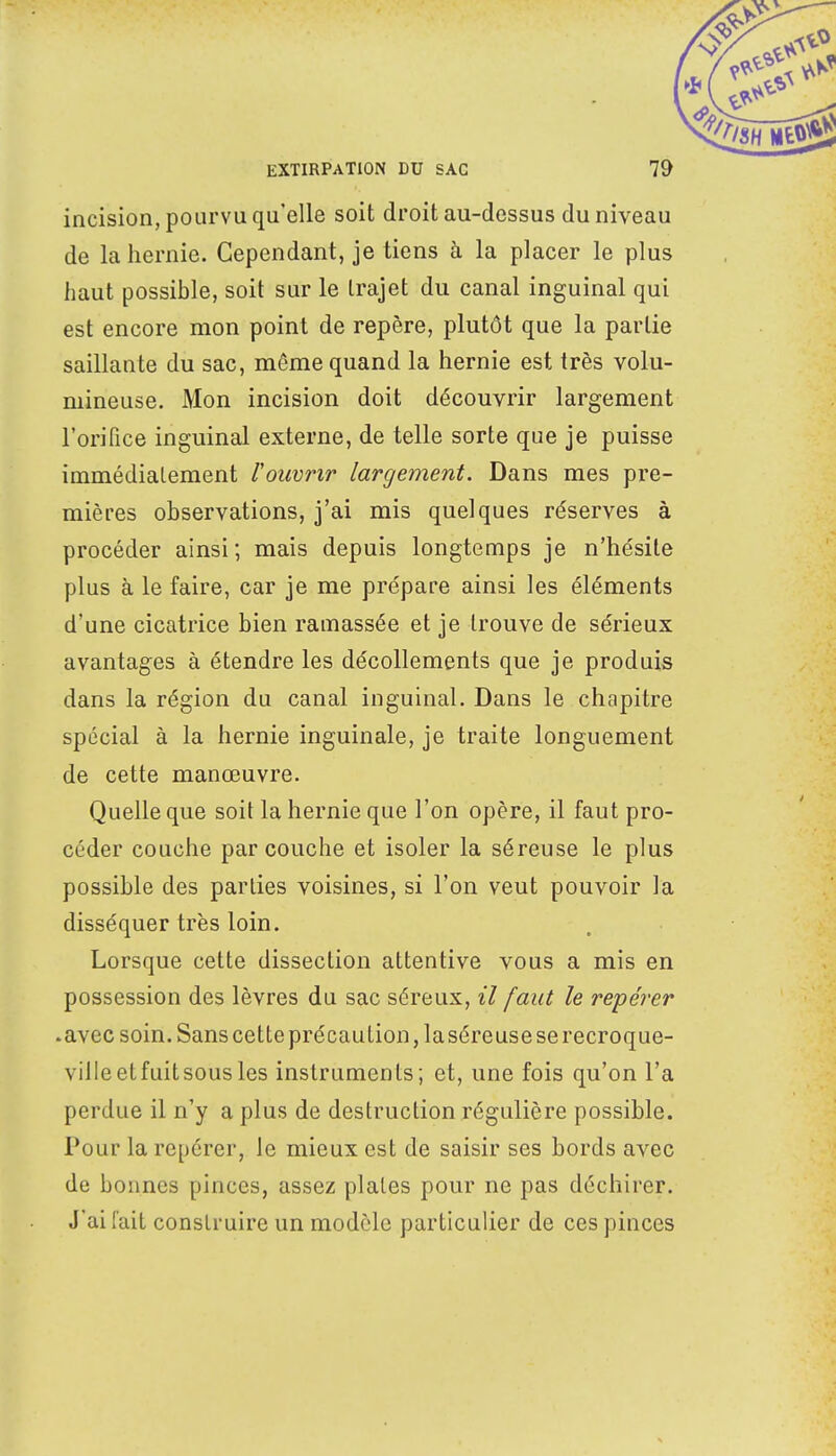 incision, pourvu qu'elle soit droit au-dessus du niveau de la hernie. Cependant, je tiens à la placer le plus haut possible, soit sur le trajet du canal inguinal qui est encore mon point de repère, plutôt que la partie saillante du sac, même quand la hernie est très volu- mineuse. Mon incision doit découvrir largement l'orifice inguinal externe, de telle sorte que je puisse immédiatement l'ouvrir largement. Dans mes pre- mières observations, j'ai mis quelques réserves à procéder ainsi ; mais depuis longtemps je n'hésite plus à le faire, car je me prépare ainsi les éléments d'une cicatrice bien ramassée et je trouve de sérieux avantages à étendre les décollements que je produis dans la région du canal inguinal. Dans le chapitre spécial à la hernie inguinale, je traite longuement de cette manœuvre. Quelle que soit la hernie que l'on opère, il faut pro- céder couche par couche et isoler la séreuse le plus possible des parties voisines, si l'on veut pouvoir la disséquer très loin. Lorsque cette dissection attentive vous a mis en possession des lèvres du sac séreux, il faut le repérer .avec soin. Sans cette précaution, laséreuse se recroque- ville etfuitsousles instruments; et, une fois qu'on l'a perdue il n'y a plus de destruction régulière possible. Pour la repérer, le mieux est de saisir ses bords avec de bonnes pinces, assez plates pour ne pas déchirer. J'ai fait construire un modèle particulier de ces pinces