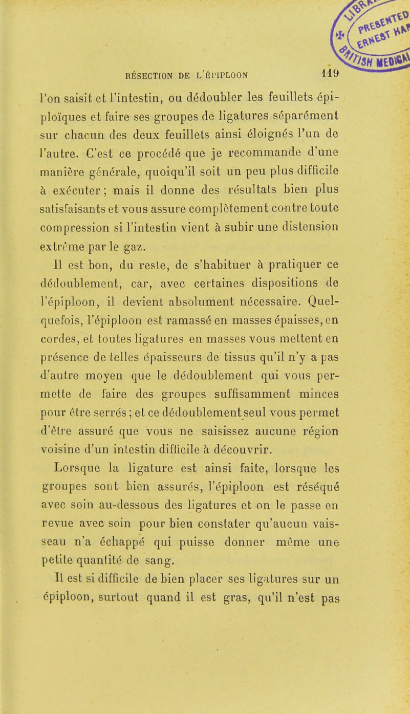 l'on saisit et l'intestin, ou dédoubler les feuillets épi- ploïques et faire ses groupes de ligatures séparément sur chacun des deux feuillets ainsi éloignés l'un de l'autre. C'est ce procédé que je recommande d'une manière générale, quoiqu'il soit un peu plus difficile à exécuter; mais il donne des résultats bien plus satisfaisants et vous assure complètement contre toute compression si l'intestin vient à subir une distension extrême par le gaz. 11 est bon, du reste, de s'habituer à pratiquer ce dédoublement, car, avec certaines dispositions de l'épiploon, il devient absolument nécessaire. Quel- quefois, l'épiploon est ramassé en masses épaisses, en cordes, et toutes ligatures en masses vous mettent en présence de telles épaisseurs de tissus qu'il n'y a pas d'autre moyen que le dédoublement qui vous per- mette de faire des groupes suffisamment minces pour être serrés ; et ce dédoublement seul vous permet d'être assuré que vous ne saisissez aucune région voisine d'un intestin diflicile à découvrir. Lorsque la ligature est ainsi faite, lorsque les groupes sont bien assurés, l'épiploon est réséqué avec soin au-dessous des ligatures et on le passe en revue avec soin pour bien constater qu'aucun vais- seau n'a échappé qui puisse donner même une petite quantité de sang. Il est si difficile de bien placer ses ligatures sur un épiploon, surtout quand il est gras, qu'il n'est pas