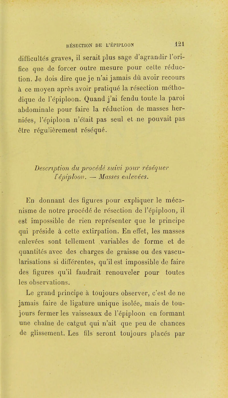 difficultés graves, il serait plus sage d'agrandir l'ori- fice que de forcer outre mesure pour celte réduc- tion. Je dois dire que je n'ai jamais dù avoir recours à ce moyen après avoir pratiqué la résection métho- dique de l'épiploon. Quand j'ai fendu toute la paroi abdominale pour faire la réduction de masses her- niées, l'épiploon n'élait pas seul et ne pouvait pas être régulièrement réséqué. Description du procédé suivi pour réséquer l'épiploon. — Masses enlevées. En donnant des figures pour expliquer le méca- nisme de notre procédé de résection de l'épiploon, il est impossible de rien représenter que le principe qui préside à cette extirpation. En effet, les masses enlevées sont tellement variables de forme et de quantités avec des charges de graisse ou des vascu- larisations si différentes, qu'il est impossible de faire des figures qu'il faudrait renouveler pour toutes les observations. Le grand principe à toujours observer, c'est de ne jamais faire de ligature unique isolée, mais de tou- jours fermer les vaisseaux de l'épiploon en formant une chaîne de catgut qui n'ait que peu de chances de glissement. Les fils seront toujours placés par