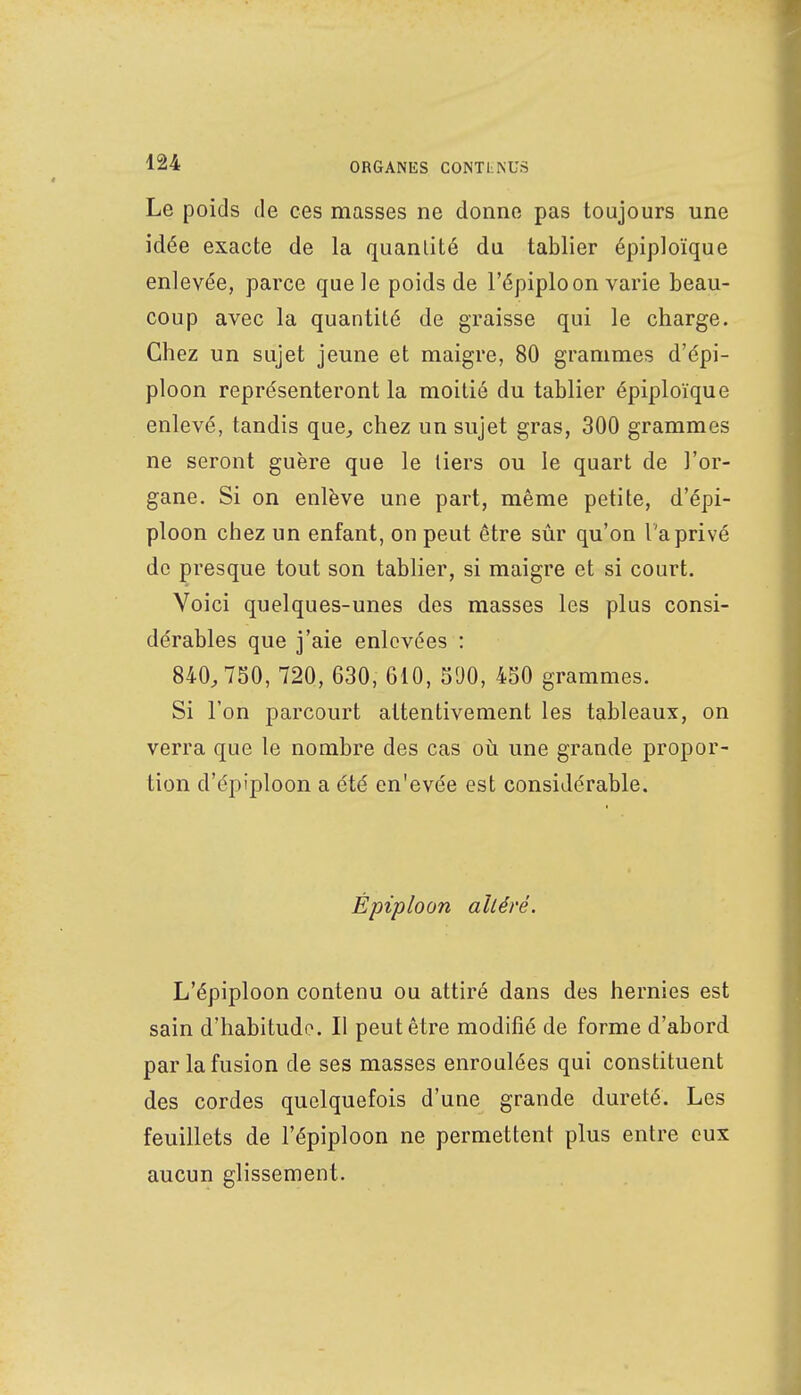 Le poids de ces masses ne donne pas toujours une idée exacte de la quanlité du tablier épiploïque enlevée, parce que le poids de l'épiploon varie beau- coup avec la quantité de graisse qui le charge. Chez un sujet jeune et maigre, 80 grammes d'épi- ploon représenteront la moitié du tablier épiploïque enlevé, tandis que, chez un sujet gras, 300 grammes ne seront guère que le tiers ou le quart de l'or- gane. Si on enlève une part, même petite, d'épi- ploon chez un enfant, on peut être sûr qu'on l'a privé de presque tout son tablier, si maigre et si court. Voici quelques-unes des masses les plus consi- dérables que j'aie enlevées : 840,750, 720, 630, 610, 590, 450 grammes. Si l'on parcourt attentivement les tableaux, on verra que le nombre des cas où une grande propor- tion d'épiploon a été en'evée est considérable. Épiploon alléré. L'épiploon contenu ou attiré dans des hernies est sain d'habitude. Il peut être modifié de forme d'abord par la fusion de ses masses enroulées qui constituent des cordes quelquefois d'une grande dureté. Les feuillets de l'épiploon ne permettent plus entre eux aucun glissement.