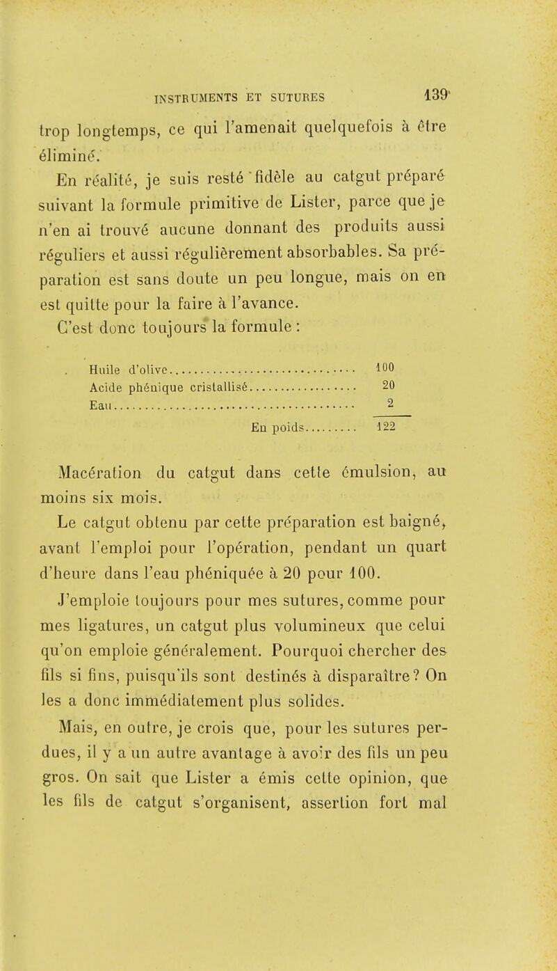 trop longtemps, ce qui l'amenait quelquefois à être éliminé. En réalité, je suis resté'fidèle au catgut préparé suivant la formule primitive de Lister, parce que je n'en ai trouvé aucune donnant des produits aussi réguliers et aussi régulièrement absorbables. Sa pré- paration est sans doute un peu longue, mais on en est quitte pour la faire à l'avance. C'est donc toujours la formule : Huile d'olive Acide phéuique cristallisé Eau . En poids 122 Macération du catgut dans cette émulsion, au moins six mois. Le catgut obtenu par cette préparation est baigné, avant l'emploi pour l'opération, pendant un quart d'heure dans l'eau phéniquée à 20 pour 100. J'emploie toujours pour mes sutures, comme pour mes ligatures, un catgut plus volumineux que celui qu'on emploie généralement. Pourquoi chercher des fils si fins, puisqu'ils sont destinés à disparaître? On les a donc immédiatement plus solides. Mais, en outre, je crois que, pour les sutures per- dues, il y a un autre avantage à avoir des fils un peu gros. On sait que Lister a émis cette opinion, que les fils de catgut s'organisent, assertion fort mal 100 20 2