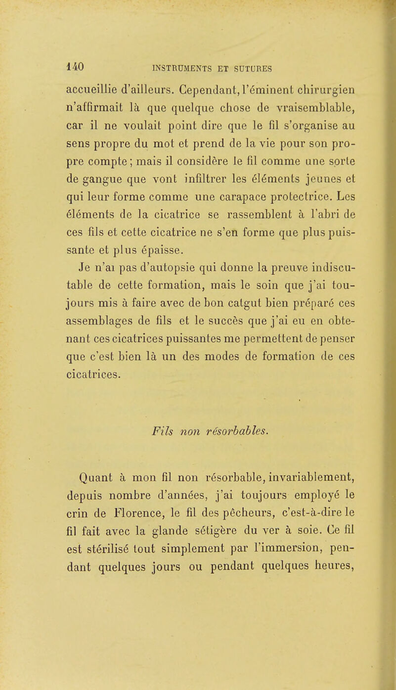 accueillie d'ailleurs. Cependant, l'éminent chirurgien n'affirmait là que quelque chose de vraisemblable, car il ne voulait point dire que le fil s'organise au sens propre du mot et prend de la vie pour son pro- pre compte ; mais il considère le fil comme une sorte de gangue que vont infiltrer les éléments jeunes et qui leur forme comme une carapace protectrice. Les éléments de la cicatrice se rassemblent à l'abri de ces fils et cette cicatrice ne s'en forme que plus puis- sante et plus épaisse. Je n'ai pas d'autopsie qui donne la preuve indiscu- table de cette formation, mais le soin que j'ai tou- jours mis à faire avec de bon catgut bien préparé ces assemblages de fils et le succès que j'ai eu en obte- nant ces cicatrices puissantes me permettent de penser que c'est bien là un des modes de formation de ces cicatrices. Fils non résorbables. Quant à mon fil non résorbable, invariablement, depuis nombre d'années, j'ai toujours employé le crin de Florence, le fil des pêcheurs, c'est-à-dire le fil fait avec la glande sétigère du ver à soie. Ce fil est stérilisé tout simplement par l'immersion, pen- dant quelques jours ou pendant quelques heures,