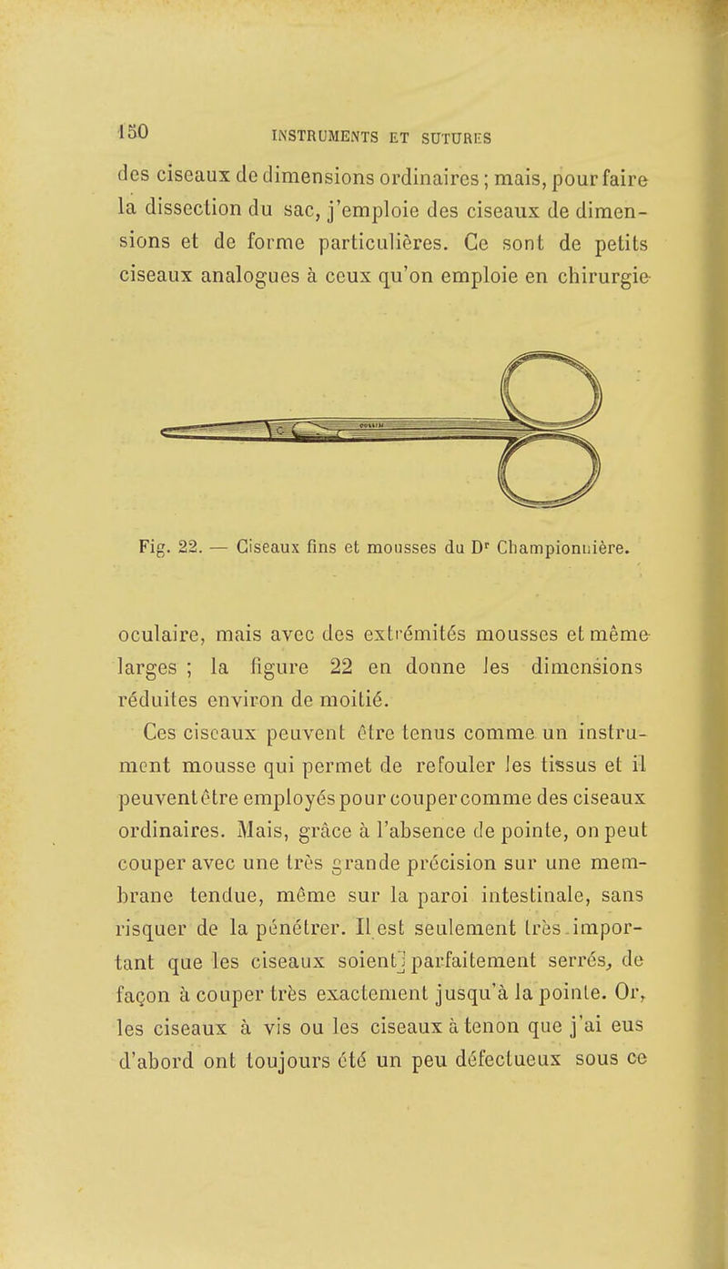 des ciseaux de dimensions ordinaires ; mais, pour faire la dissection du sac, j'emploie des ciseaux de dimen- sions et de forme particulières. Ce sont de petits ciseaux analogues à ceux qu'on emploie en chirurgie Fig. 22. — Ciseaux fins et mousses du Dr Championnière. oculaire, mais avec des extrémités mousses et même larges ; la figure 22 en donne les dimensions réduites environ de moitié. Ces ciseaux peuvent être tenus comme un instru- ment mousse qui permet de refouler les tissus et il peuvent être employés pour couper comme des ciseaux ordinaires. Mais, grâce à l'absence de pointe, on peut couper avec une très grande précision sur une mem- brane tendue, même sur la paroi intestinale, sans risquer de la pénétrer. Il est seulement très , impor- tant que les ciseaux soient] parfaitement serrés, de façon à couper très exactement jusqu'à la pointe. Oi\ les ciseaux à vis ou les ciseaux à tenon que j'ai eus d'abord ont toujours été un peu défectueux sous ce