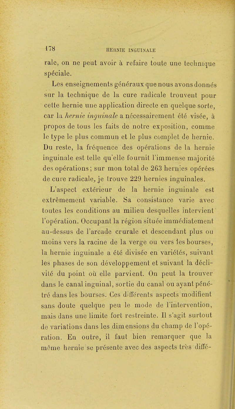 raie, on ne peut avoir à refaire toute une technique spéciale. Les enseignements généraux que nous avons donnés sur la technique de la cure radicale trouvent pour cette hernie une application directe en quelque sorte, car la hernie inguinale a nécessairement été visée, à propos de tous les faits de notre exposition, comme le type le plus commun et le plus complet de hernie. Du reste, la fréquence des opérations de la hernie inguinale est telle qu'elle fournit l'immense majorité des opérations ; sur mon total de 263 hernies opérées de cure radicale, je trouve 229 hernies inguinales. L'aspect extérieur de la hernie inguinale est extrêmement variable. Sa consistance varie avec toutes les conditions au milieu desquelles intervient l'opération. Occupant la région située immédiatement au-dessus de l'arcade crurale et descendant plus ou moins vers la racine de la verge ou vers 'les bourses, la hernie inguinale a été divisée en variétés, suivant les phases de son développement et suivant la décli- vité du point où elle parvient. On peut la trouver dans le canal inguinal, sortie du canal ou ayant péné- tré dans les bourses. Ces différents aspects modifient sans doute quelque peu le mode de l'intervention, mais dans une limite fort restreinte. Il s'agit surtout de variations dans les dimensions du champ de l'opé- ration. En outre, il faut bien remarquer que la même hernie se présente avec des aspects très diffé-