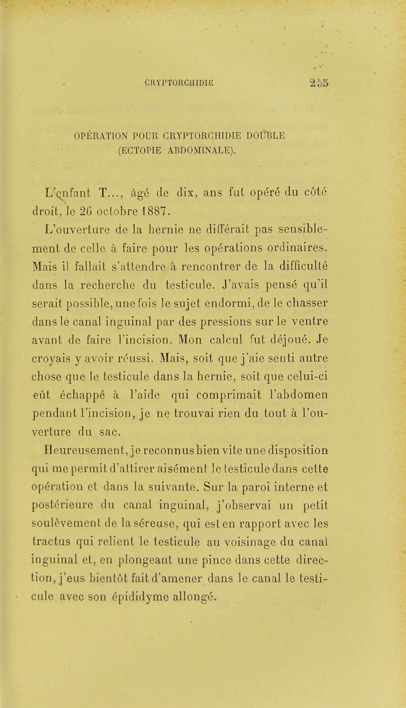 OPÉRATION POUR GRYPTORCMIDIE DOUBLE (ECTOPIE ABDOMINALE). L'çnfant T..., âgé de dix, ans fui opéré du côté droit, le 20 octobre 1887. L'ouverture de la hernie ne différait pas sensible- ment de celle à faire pour les opérations ordinaires. Mais il fallait s'attendre à rencontrer de la difficulté dans la recherche du testicule. J'avais pensé qu'il serait possible, une fois le sujet endormi, de le chasser dans le canal inguinal par des pressions sur le ventre avant de faire l'incision. Mon calcul fut déjoué. Je croyais y avoir réussi. Mais, soit que j'aie senti autre chose que le testicule dans la hernie, soit que celui-ci eût échappé à l'aide qui comprimait l'abdomen pendant l'incision, je ne trouvai rien du tout à l'ou- verture du sac. Heureusement, je reconnus bien vite une disposition qui me permit d'attirer aisément le testicule dans cette opération et dans la suivante. Sur la paroi interne et postérieure du canal inguinal, j'observai un petit soulèvement de la séreuse, qui est en rapport avec les tractus qui relient le testicule au voisinage du canal inguinal et, en plongeant une pince dans cette direc- tion, j'eus bientôt fait d'amener dans le canal le testi- cule avec son épididyme allongé.