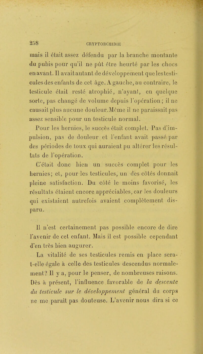 niais il était assez détendu par la branche montante du pubis pour qu'il ne pût être heurté par les chocs en avant. Il avaitautant de développement que les testi- cules des enfants de cet âge. A gauche, au contraire, le testicule était resté atrophié, n'ayant, en quelque sorte, pas changé de volume depuis l'opération; il ne causait plus aucune douleur.Même il ne paraissait pas assez sensible pour un testicule normal. Pour les hernies, le succès était complet. Pas d'im- pulsion, pas de douleur et l'enfant avait passé par des périodes de toux qui auraient pu altérer les résul- tats de l'opération. C'était donc bien un succès complet pour les hernies; et, pour les testicules, un des côtés donnait pleine satisfaction. Du côté le moins favorisé, les résultats étaient encore appréciables, car les douleurs qui existaient autrefois avaient complètement dis- paru. 11 n'est certainement pas possible encore de dire l'avenir de cet enfant. Mais il est possible cependant d'en très bien augurer. La vitalité de ses testicules remis en place sera- t-elle égale à celle des testicules descendus normale- ment? Il y a, pour le penser, de nombreuses raisons. Dès à présent, l'influence favorable de la descente du testicule sur le développement général du corps ne me paraît pas douteuse. L'avenir nous dira si ce