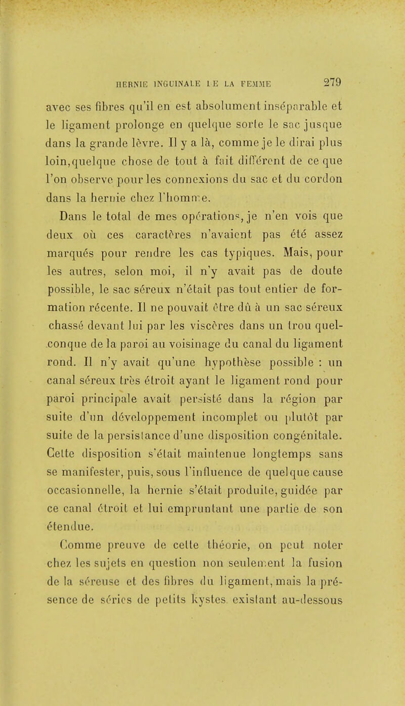 avec ses fibres qu'il en est absolument inséparable et le ligament prolonge en quelque sorte le sac jusque dans la grande lèvre. Il y a là, comme je le dirai plus loin,quelque chose de tout à fait différent de ce que l'on observe pour les connexions du sac et du cordon dans la hernie chez l'homme. Dans le total de mes opérations, je n'en vois que deux où ces caractères n'avaient pas été assez marqués pour rendre les cas typiques. Mais, pour les autres, selon moi, il n'y avait pas de doute possible, le sac séreux n'était pas tout entier de for- mation récente. Il ne pouvait être du à un sac séreux chassé devant lui par les viscères dans un trou quel- conque de la paroi aLi voisinage du canal du ligament rond. Il n'y avait qu'une hypothèse possible : un canal séreLix très étroit ayant le ligament rond pour paroi principale avait persisté dans la région par suite d'un développement incomplet ou plutôt par suite de la persistance d'une disposition congénitale. Celte disposition s'était maintenue longtemps sans se manifester, puis, sous l'influence de quelque cause occasionnelle, la hernie s'était produite, guidée par ce canal étroit et lui empruntant une partie de son étendue. Comme preuve de celte théorie, on peut noter chez les sujets en question non seulement la fusion delà séreuse et des fibres du ligament, mais la pré- sence de séries de petits kystes existant au-dessous