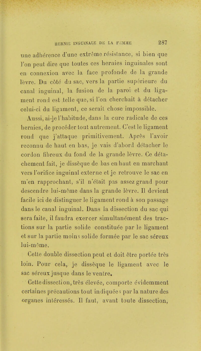 une adhérence d'une extrême résistance, si bien que l'on peut dire que toutes ces hernies inguinales sont en connexion avec la face profonde de la grande lèvre. Du côté du sac, vers la partie supérieure du canal inguinal, la fusion de la paroi et du liga- ment rond est telle que, si l'on cherchait à détacher celui-ci du ligament, ce serait chose impossible. Aussi, ai-je l'habitude, dans la cure radicale de ces hernies, de procéder tout autrement. C'est le ligament rond que j'attaque primitivement. Après l'avoir reconnu de haut en bas, je vais d'abord détacher le cordon fibreux du fond de la grande lèvre. Ce déta- chement fait, je dissèque de bas en haut en marchant vers l'orifice inguinal externe et je retrouve le sac en m'en rapprochant, s'il n'était pas assez grand pour descendre lui-même dans la grande lèvre. Il devient facile ici de distinguer le ligament rond à son passage dans le canal inguinal. Dans la dissection du sac qui sera faite, il faudra exercer simultanément des trac- tions sur la partie solide constituée par le ligament et sur la partie moins solide formée par le sac séreux lui-môme. Cette double dissection peut et doit être portée très loin. Pour cela, je dissèque le ligament avec le sac séreux jusque dans le ventre. Cette dissection, très élevée, comporte évidemment certaines précautions tout indiquées parla nature des organes intéressés. Il faut, avant toute dissection,