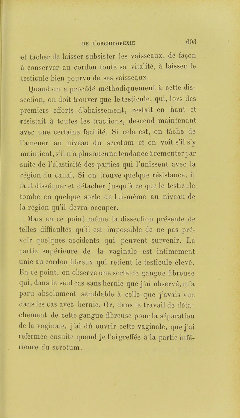 et tâcher de laisser subsister les vaisseaux, de façon à conserver au cordon toute sa vitalité, à laisser le testicule bien pourvu de ses vaisseaux. Quand on a procédé méthodiquement à cette dis- section, on doit trouver que le testicule, qui, lors des premiers efforts d'abaissement, restait en haut et résistait à toutes les tractions, descend maintenant avec une certaine facilité. Si cela est, on tâche de l'amener au niveau du scrotum et on voit s'il s'y maintient, s'il n'a plus aucune tendance àremonter par suite de l'élasticité des parties qui l'unissent avec la région du canal. Si on trouve quelque résistance, il faut disséquer et détacher jusqu'à ce que le testicule tombe en quelque sorte de lui-même au niveau de la région qu'il devra occuper. Mais en ce point même la dissection présente de telles difficultés qu'il est impossible de ne pas pré- voir quelques accidents qui peuvent survenir. La partie supérieure de la vaginale est intimement unie au cordon fibreux qui retient le testicule élevé. En ce point, on observe une sorte de gangue fibreuse qui, dans le seul cas sans hernie que j'ai observé, m'a paru absolument semblable à celle que j'avais vue dans les cas avec hernie. Or, dans le travail de déta- chement de cette gangue fibreuse pour la séparation de la vaginale, j'ai dû ouvrir cette vaginale, que j'ai refermée ensuite quand je l'ai greffée à la partie infé- rieure du scrotum.