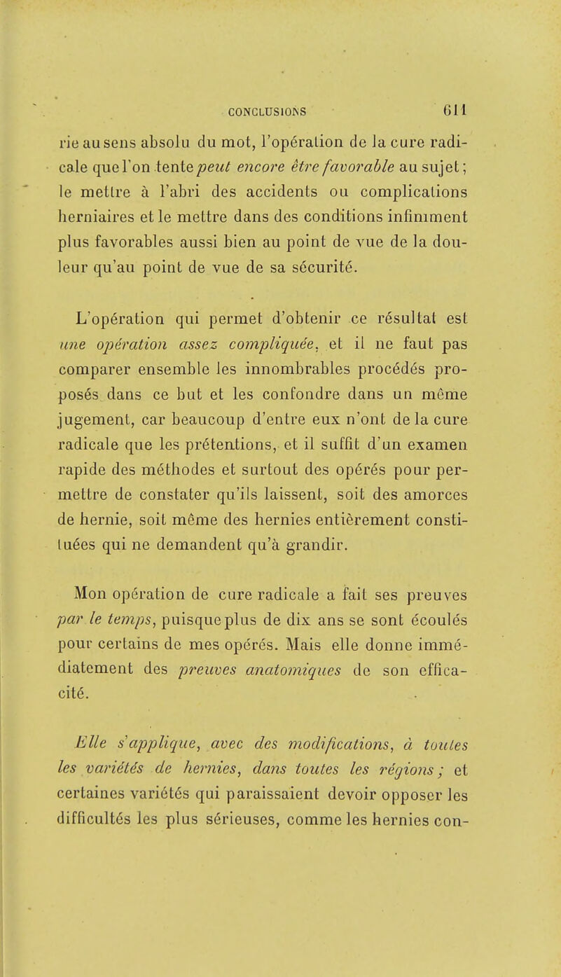 rie au sens absolu du mot, l'opération de la cure radi- cale que l'on tente peut encore être favorable au sujet ; le mettre à l'abri des accidents ou complications herniaires et le mettre dans des conditions infiniment plus favorables aussi bien au point de vue de la dou- leur qu'au point de vue de sa sécurité. L'opération qui permet d'obtenir ce résultat est une opération assez compliquée, et il ne faut pas comparer ensemble les innombrables procédés pro- posés dans ce but et les confondre dans un même jugement, car beaucoup d'entre eux n'ont delà cure radicale que les prétentions, et il suffit d'un examen rapide des méthodes et surtout des opérés pour per- mettre de constater qu'ils laissent, soit des amorces de hernie, soit même des hernies entièrement consti- tuées qui ne demandent qu'à grandir. Mon opération de cure radicale a fait ses preuves par le temps, puisque plus de dix ans se sont écoulés pour certains de mes opérés. Mais elle donne immé- diatement des preuves anatomiques de son effica- cité. Elle s'applique, avec des modifications, à toutes les variétés de hernies, dans toutes les régions ; et certaines variétés qui paraissaient devoir opposer les difficultés les plus sérieuses, comme les hernies con-