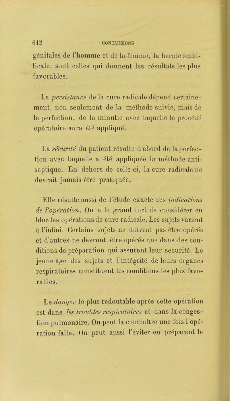 génitales de l'homme et de la-femme, la hernie ombi- licale, sont celles qui donnent les résultats les plus favorables. La persistance de la cure radicale dépend certaine- ment, non seulement de la méthode suivie, mais de la perfection, de la minutie avec laquelle le procédé opératoire aura été appliqué. La sécurité du patient résulte d'abord de la perfec- tion avec laquelle a été appliquée la méthode anti- septique. En dehors de celle-ci, la cure radicale ne devrait jamais être pratiquée. Elle résulte aussi de l'étude exacte des indications de l'opération. On a le grand tort de considérer en bloc les opérations de cure radicale. Les sujets varient à l'infini. Certains sujets ne doivent pas être opérés et d'autres ne devront être opérés que dans des con- ditions de préparation qui assurent leur sécurité. Le jeune âge des sujets et l'intégrité de leurs organes respiratoires constituent les conditions les plus favo- rables. Le danger le plus redoutable après cette opération est dans les troubles respiratoires et dans la conges- tion pulmonaire. On peut la combattre une fois l'opé- ration faite. On peut aussi l'éviter en préparant le