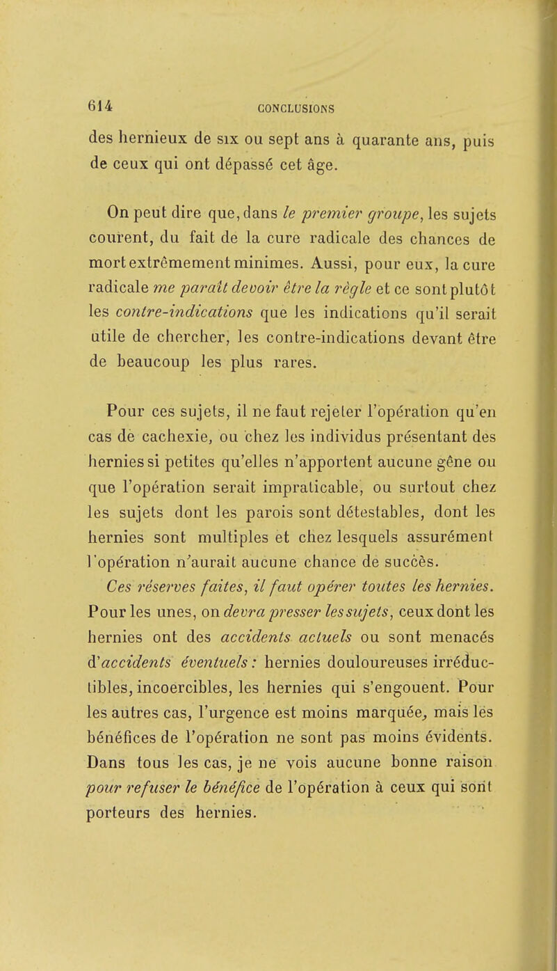 des hernieux de six ou sept ans à quarante ans, puis de ceux qui ont dépassé cet âge. On peut dire que, dans le premier groupe, les sujets courent, du fait de la cure radicale des chances de mort extrêmement minimes. Aussi, pour eux, la cure radicale me paraît devoir être la règle et ce sont plutôt les contre-indications que les indications qu'il serait utile de chercher, les contre-indications devant être de beaucoup les plus rares. Pour ces sujets, il ne faut rejeter l'opération qu'en cas de cachexie, ou chez les individus présentant des hernies si petites qu'elles n'apportent aucune gêne ou que l'opération serait impraticable, ou surtout chez les sujets dont les parois sont détestables, dont les hernies sont multiples et chez lesquels assurément l'opération n'aurait aucune chance de succès. Ces réserves faites, il faut opérer toutes les hernies. Pour les unes, on devra presser les sujets, ceux dont les hernies ont des accidents actuels ou sont menacés d'accidents éventuels : hernies douloureuses irréduc- tibles, incoercibles, les hernies qui s'engouent. Pour les autres cas, l'urgence est moins marquée, mais lés bénéfices de l'opération ne sont pas moins évidents. Dans tous les cas, je ne vois aucune bonne raison pour refuser le bénéfice de l'opération à ceux qui sont porteurs des hernies.