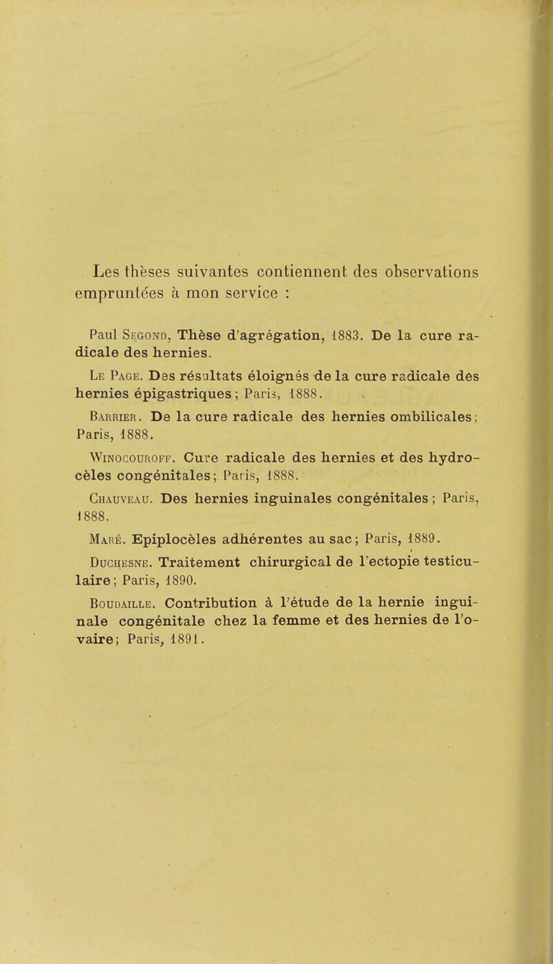 Les thèses suivantes contiennent des observations empruntées à mon service : Paul Segond, Thèse d'agrégation, 1883. De la cure ra- dicale des hernies. Le Page. Des résultats éloignés de la cure radicale des hernies épigastriques ; Paris, 1888. Barrier. De la cure radicale des hernies ombilicales: Paris, 1888. Winocouroff. Cure radicale des hernies et des hydro- cèles congénitales; Paris, 1888. Chauveau. Des hernies inguinales congénitales ; Paris, 1888. Maré. Epiplocèles adhérentes au sac; Paris, 1889. Duchesne. Traitement chirurgical de l'ectopie testicu- laire; Paris, 1890. Boudaille. Contribution à l'étude de la hernie ingui- nale congénitale chez la femme et des hernies de l'o-