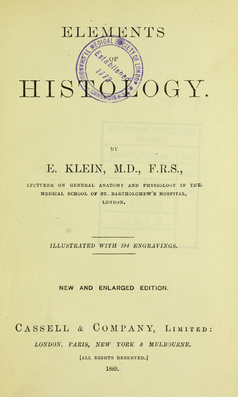 E. KLEIN, M.D., F.R.S., LECTURER ON GENERAL ANATOMY AND PHYSIOLOGY IN THE. MEDICAL SCHOOL OF ST. BARTHOLOMEW'S HOSPITAL, LONDON, ILLUSTRATED WITH 194 ENGRAVINGS. NEW AND ENLARGED EDITION. Cassell & Company, limited LONDON, PARISy NEW YORK & MELBOURNE, [ALL RIGHTS RESERVED.]