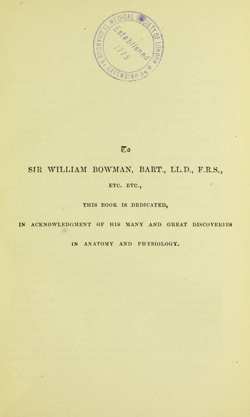 ^0 SIR WILLIAM BOWMAN, BART., LL.D., F.R.S., ETC. ETC., THIS BOOK IS DEDICATED, ACKNOWLEDGMENT OF HIS MANY AND GREAT DISCOVERIES IN ANATOMY AND VHYSIOLOGY.