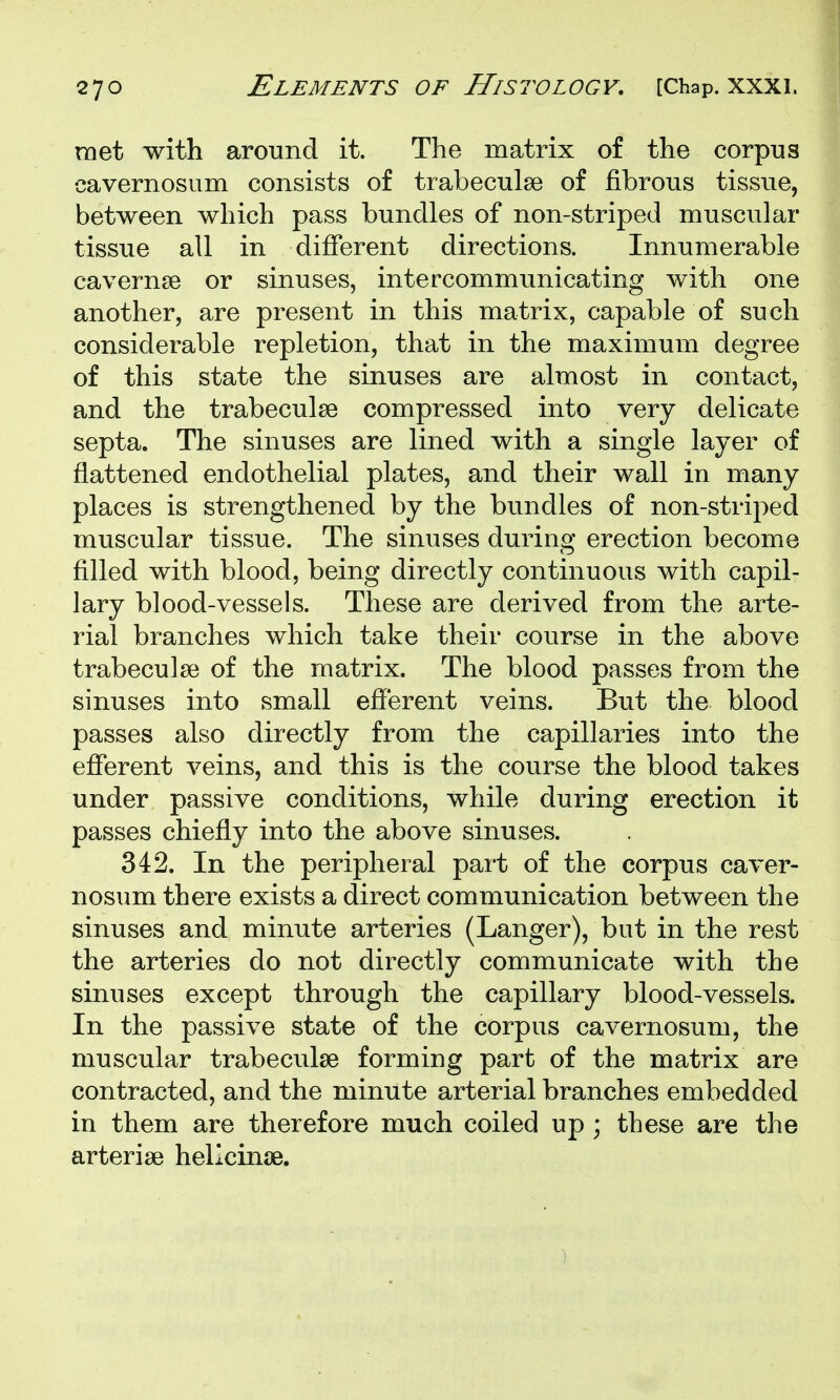 met with around it. The matrix of the corpus cavernosum consists of trabeculse of fibrous tissue, between which pass bundles of non-striped muscular tissue all in different directions. Innumerable cavernae or sinuses, intercommunicating with one another, are present in this matrix, capable of such considerable repletion, that in the maximum degree of this state the sinuses are almost in contact, and the trabeculse compressed into very delicate septa. The sinuses are lined with a single layer of flattened endothelial plates, and their wall in many places is strengthened by the bundles of non-striped muscular tissue. The sinuses during erection become filled with blood, being directly continuous with capil- lary blood-vessels. These are derived from the arte- rial branches which take their course in the above trabecula? of the matrix. The blood passes from the sinuses into small efferent veins. But the blood passes also directly from the capillaries into the efferent veins, and this is the course the blood takes under passive conditions, while during erection it passes chiefly into the above sinuses. 342. In the peripheral part of the corpus caver- nosum there exists a direct communication between the sinuses and minute arteries (Langer), but in the rest the arteries do not directly communicate with the sinuses except through the capillary blood-vessels. In the passive state of the corpus cavernosum, the muscular trabeculse forming part of the matrix are contracted, and the minute arterial branches embedded in them are therefore much coiled up ; these are the arteriae hellcinse.