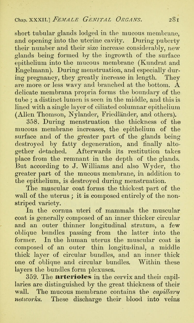 short tubular glands lodged in tho mucous membrane, and opening into the uterine cavity. During puberty their number and their size increase considerably, new glands being formed by the ingrowth of the surface epithelium into the mucous membrane (Kundrat and Engelmann). During menstruation, and especially dur- ing pregnancy, they greatly increase in length. They are more or less wavy and branched at the bottom. A delicate membrana propria forms the boundary of the tube ; a distinct lumen is seen in the middle, and this is lined with a single layer of ciliated columnar epithelium (Allen Thomson, Nylander, Friedlander, and others). 358. During menstruation the thickness of the mucous membrane increases, the epithelium of the surface and of the greater part of the glands being- destroyed by fatty degeneration, and finally alto- gether detached. Afterwards its restitution takes place from the remnant in the depth of the glands. But according to J. Williams and also Wyder, the greater part of the mucous membrane, in addition to the epithelium, is destroyed during menstruation. The muscular coat forms the thickest part of the wall of the uterus ; it is composed entirely of the non- striped variety. In the cornua uteri of mammals the muscular coat is generally composed of an inner thicker circular and an outer thinner longitudinal stratum, a few oblique bundles passing from the latter into the former. In the human uterus the muscular coat is composed of an outer thin longitudinal, a middle thick layer of circular bundles, and an inner thick one of oblique and circular bundles. Within these layers tlie bundles form plexuses. 359. The arterioles in the cervix and their capil- laries are distinguished by the great thickness of their wall. The mucous membrane contains the capillarv networks. These discharge their blood into veins