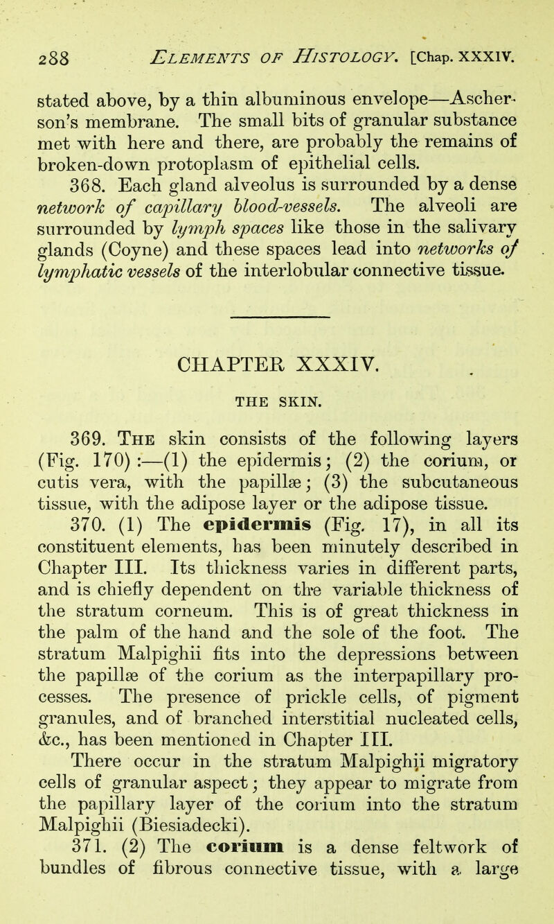 stated above, by a thin albuminous envelope—Asclier- son's membrane. The small bits of granular substance met with here and there, are probably the remains of broken-down protoplasm of epithelial cells. 368. Each gland alveolus is surrounded by a dense network of capillary blood-vessels. The alveoli are surrounded by lymph spaces like those in the salivary glands (Coyne) and these spaces lead into networks of lymphatic vessels of the interlobular connective tissue. CHAPTER XXXIV. THE SKIN. 369. The skin consists of the following layers (Fig. 170):—(1) the epidermis; (2) the corium, or cutis vera, with the papillae; (3) the subcutaneous tissue, with the adipose layer or the adipose tissue. 370. (1) The epidermis (Fig. 17), in all its constituent elements, has been minutely described in Chapter III. Its thickness varies in different parts, and is chiefly dependent on tbe variable thickness of the stratum corneum. This is of great thickness in the palm of the hand and the sole of the foot. The stratum Malpighii fits into the depressions between the papillag of the corium as the interpapillary pro- cesses. The presence of prickle cells, of pigment granules, and of branched interstitial nucleated cells, &c., has been mentioned in Chapter III. There occur in the stratum Malpighii migratory cells of granular aspect; they appear to migrate from the papillary layer of the corium into the stratum Malpighii (Biesiadecki). 371. (2) The corium is a dense feltwork of bundles of fibrous connective tissue, with a large