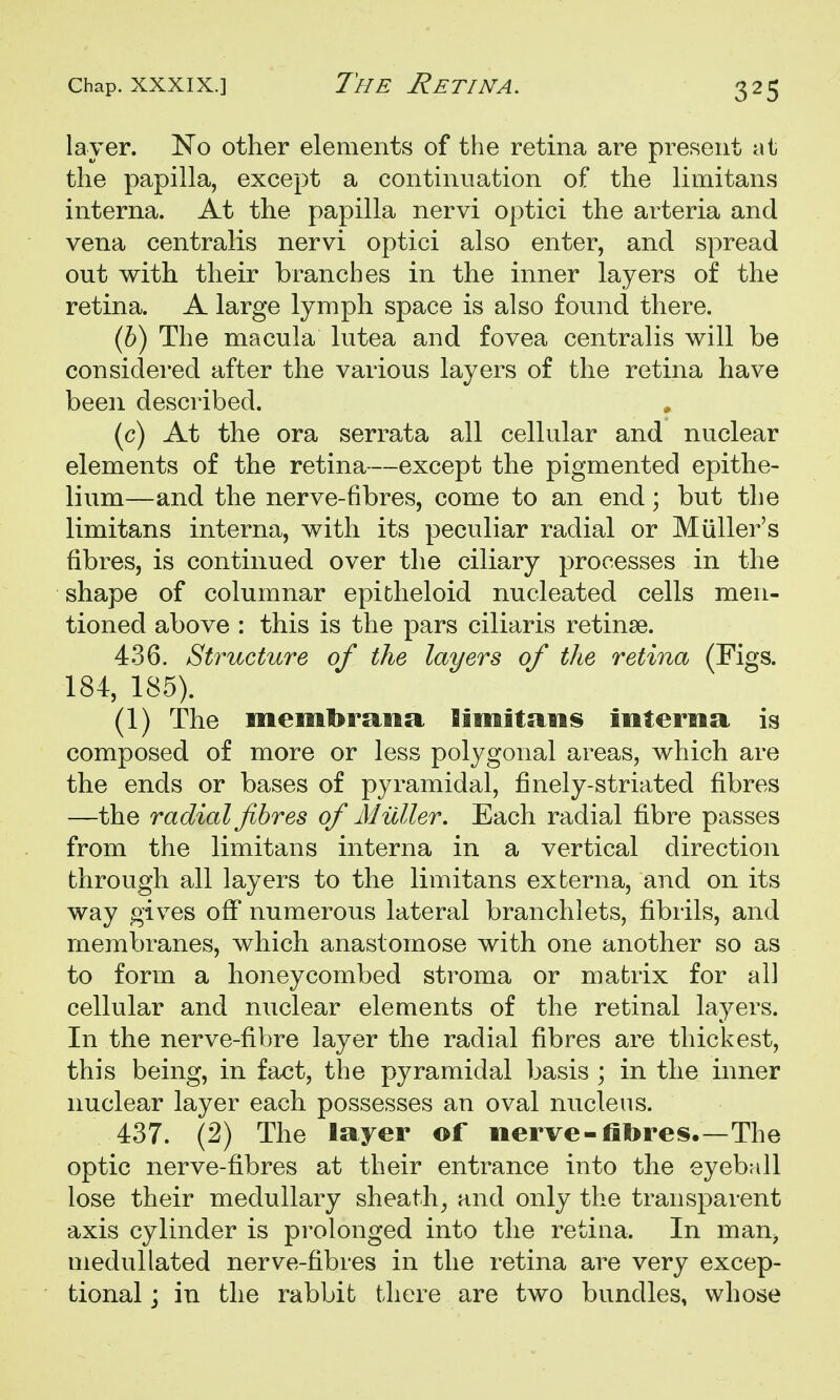 layer. No other elements of the retina are present at the papilla, except a continuation of the limitans interna. At the papilla nervi optici the arteria and vena centralis nervi optici also enter, and spread out with their branches in the inner layers of the retina. A large lymph space is also found there. (6) The macula lutea and fovea centralis will be considered after the various layers of the retina have been described. (c) At the ora serrata all cellular and nuclear elements of the retina—except the pigmented epithe- lium—and the nerve-fibres, come to an end; but the limitans interna, with its peculiar radial or Miiller's fibres, is continued over the ciliary processes in the shape of columnar epitlieloid nucleated cells men- tioned above : this is the pars ciliaris retinae. 436. Structure of the layers of the retina (Figs. 184, 185). (1) The membratia Iiniitanis mterna is composed of more or less polygonal areas, which are the ends or bases of pyramidal, finely-striated fibres —the radial fibres of Milller. Each radial fibre passes from the limitans interna in a vertical direction through all layers to the limitans exberna, and on its way gives off numerous lateral branchlets, fibrils, and membranes, which anastomose with one another so as to form a honeycombed stroma or matrix for all cellular and nuclear elements of the retinal layers. In the nerve-fibre layer the radial fibres are thickest, this being, in fact, the pyramidal basis ; in the inner nuclear layer each possesses an oval nucleus. 437. (2) The layer of nerve-fibres.—The optic nerve-fibres at their entrance into the eyebfdl lose their medullary sheath^ and only the transparent axis cylinder is prolonged into the retina. In man^ medullated nerve-fibres in the retina are very excep- tional ; in the rabbit there are two bundles, whose