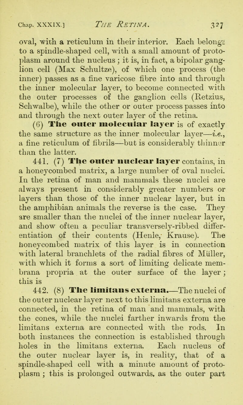 oval, ^vith a reticulum in their interior. Each belong;^ to a spindle-shaped cell, with a small amount of proto- ]:>lasm around the nucleus ; it is, in fact, a bipolar gang- lion cell (Max Schultze), of which one process (the inner) passes as a fine varicose fibre into and through the inner molecular layer, to become connected with the outer processes of the ganglion cells (Retzius, Schwalbe), while the other or outer process passes into and through the next outer layer of the retina. (6) Tlie outer molecular layer is of exactly the same structure as the inner molecular layer—i.e., a fine reticulum of fibrils—but is considerably tliiiin'jr than the latter. 441. (7) The outer nuclear layer contains, in a honeycombed matrix, a large number of oval nuclei. In the retina of man and mamuials these nuclei are always present in considerably greater numbers or layers than those of the imier nuclear layer, but in the amphibian animals the reverse is the case. They are smaller than the nuclei of tlie inner nuclear layer, and show often a peculiar transversely-ribbed differ- entiation of their contents (Henle,- Krause). The honeycombed matrix of this layer is in connection with lateral branch] ets of the radial fibres of Mliller, with which it forms a sort of limiting delicate mem- brana propria at the outer surface of the layer; this is 442. (8) The limitans externa.—The nuclei of the outer nuclear layer next to this limitans externa are connected, in the retina of man and mammals, with the cones, while the nuclei farther inwards from the limitans externa are connected with the rods. In both instances the connection is established through holes in the limitans externa. Each nucleus of the outer nuclear layer is, in reality, that of a spindle-shaped cell with a minute amount of proto- plasm ; this is prolonged outwards, as the outer part