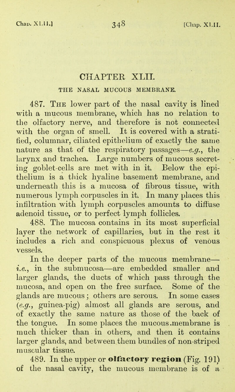 CHAPTER XLII. THE NASAL MUCOUS MEMBRANE. 487. The lower part of the nasal cavity is lined with a mucous membrane, which has no relation to the olfactory nerve, and therefore is not connected with the organ of smell. It is covered with a strati- tied, columnar, ciliated epithelium of exactly the same nature as that of the respiratory passages—e.g.^ the larynx and trachea. Large numbers of mucous secret- ing goblet-cells are met with in it. Below the epi- thelium is a thick hyaline basement membrane, and underneath this is a mucosa of fibrous tissue, with numerous lymph corpuscles in it. In many places this infiltration with lymph corpuscles amounts to diffuse adenoid tissue, or to perfect lymph follicles. 488. The mucosa contains in its most superficial layer the network of capillaries, but in the rest it includes a rich and conspicuous plexus of venous vessels. In the deeper parts of the mucous membrane— i.e., in the submucosa—are embedded smaller and larger glands, the ducts of which pass through the mucosa, and open on the free surface. Some of the glands are mucous; others are serous. In some cases {e.g., guinea-pig) almost all glands are serous, and of exactly the same nature as those of the back of the tongue. In some places the mucous .membrane is much thicker than in others, and then it contains larger glands, and between them bundles of non-striped muscular tissue. 489. In the upper or olfactory reg-ion (Fig. 191) of the nasal cavity, the mucous membrane is of a