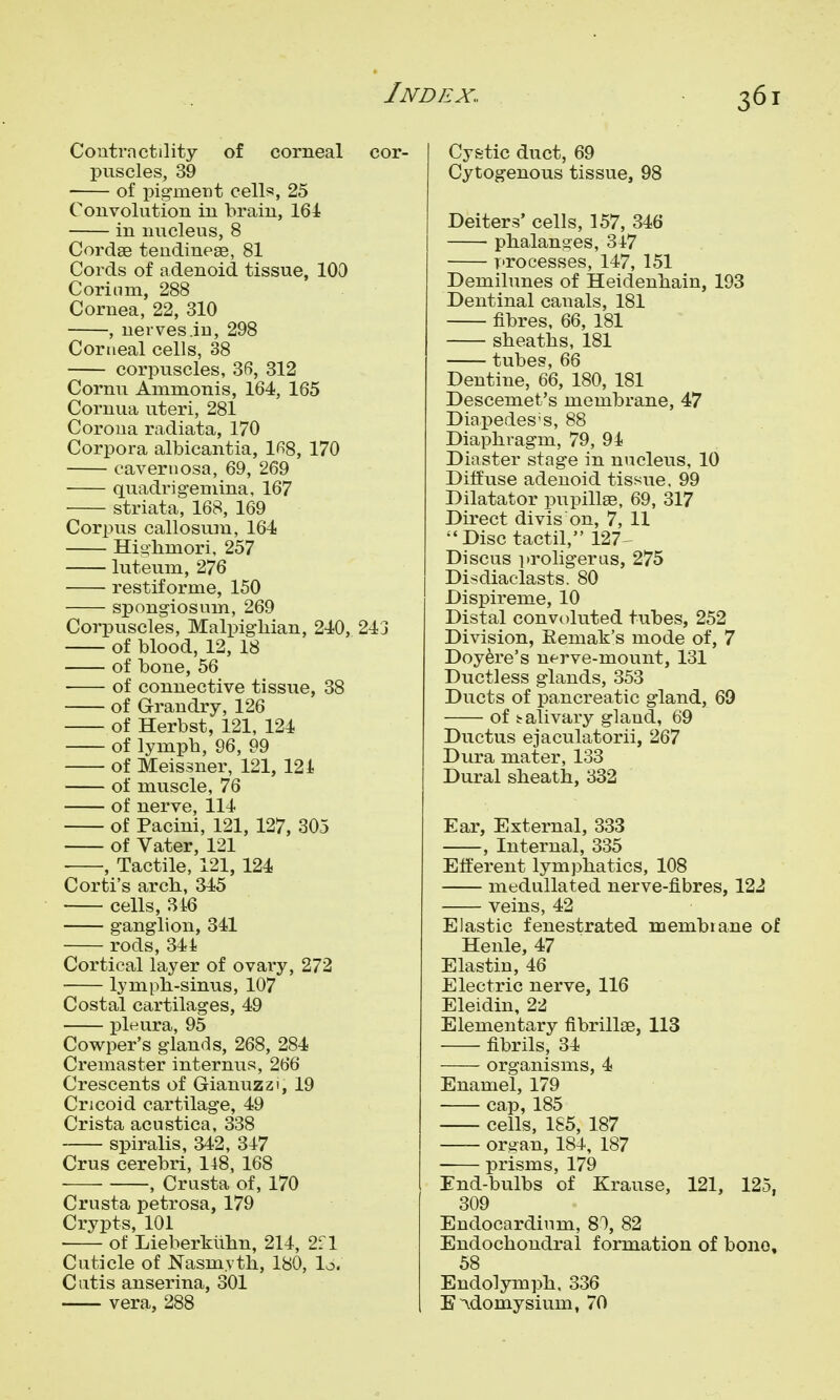 Contractility of corneal cor- puscles, 39 of pig-ment cells, 25 Convolution in brain, 161 in nucleus, 8 Cordae teudineae, 81 Cords of adenoid tissue, 100 Corinm, 288 Cornea, 22, 310 , nerves .in, 298 Corneal cells, 38 corpuscles, 36, 312 Cornu Ammonis, 164, 165 Cornua uteri, 281 Corona radiata, 170 Corpora albicantia, IfiS, 170 cavernosa, 69, 269 quadrigeniina, 167 striata, 168, 169 Corpus callosura, 164 Hio-hmori, 257 luteum, 276 restif orme, 150 spongiosum, 269 Corpuscles, Malpigliian, 240, 243 of blood, 12, 18 of bone, 56 of connective tissue, 38 of Grandry, 126 of Herbst, 121, 124 of lymph, 96, 99 of Meissner, 121, 121 of muscle, 76 of nerve, 114 of Pacini, 121, 127, 305 of Vater, 121 , Tactile, 121, 124 Corti's arcb, 345 cells, 346 ganglion, 341 rods, 344 Cortical layer of ovary, 272 lymph-sinus, 107 Costal cartilages, 49 pleura, 95 Cowper's glands, 268, 284 Cremaster internus, 266 Crescents of Gianuzzi, 19 Cricoid cartilage, 49 Crista acustica, 338 spiralis, 342, 347 Crus cerebri, 148, 168 , Crusta of, 170 Crusta petrosa, 179 Crypts, 101 ■ of Lieberklihn, 214, 2f 1 Cuticle of Nasm.vth, 180, lo. Cutis anserina, 301 vera, 288 Cystic duct, 69 Cytogenous tissue, 98 Deiters' cells, 157, 346 phalanges, 347 processes, 147, 151 Demilunes of Heidenhain, 193 Dentinal canals, 181 fibres, 66, 181 sheaths, 181 tubes, 66 Dentine, 66, 180, 181 Descemet's membrane, 47 Diapedes's, 88 Diaphragm, 79, 94 Diaster stage in nucleus, 10 Diffuse adenoid tissue, 99 Dilatator pupillee, 69, 317 Direct divis on, 7, 11 Disc tactil, 127 Discus proligeras, 275 Disdiaclasts. 80 Dispireme, 10 Distal convoluted tubes, 252 Division, Eemak's mode of, 7 Doy^re's nf^rve-mount, 131 Ductless glands, 353 Ducts of pancreatic gland, 69 of salivary gland, 69 Ductus ejaculatorii, 267 Dura mater, 133 Dural sheath, 332 Ear, External, 333 , Internal, 335 Efferent lymphatics, 108 medullated nerve-fibres, 122 veins, 42 Elastic fenestrated membiane of Henle, 47 Elastin, 46 Electric nerve, 116 Eleidin, 22 Elementary fibrilloe, 113 fibrils, 34 organisms, 4 Enamel, 179 cap, 185 cells, 185, 187 organ, 184, 187 prisms, 179 End-bulbs of Krause, 121, 125, 309 Endocardium, 80, 82 Endochondral formation of bono, 58 Endolymph, 336 E^domysium, 70