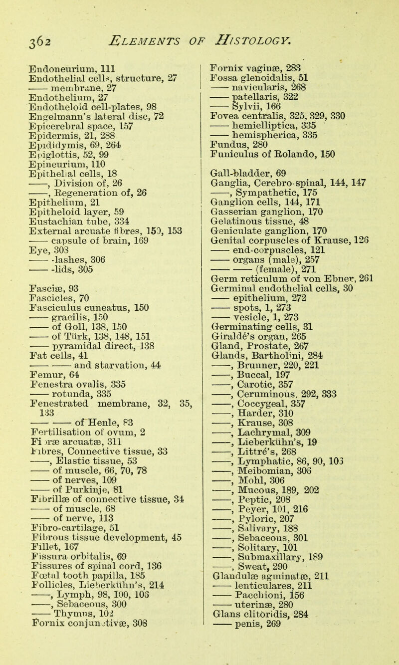 Endoneurium, 111 Endothelial cell-*, structure, 27 meuibrcine, 27 Endothelium, 27 Endoiheloid cell-platef?, 98 En2,'elmann's lateral disc, 72 Epicerebral space, 157 Epidermis, 21, 288 Epididymis, 69, 264 Epiglottis, 52, 99 Epineurium, 110 Epithelial cells, 18 , Division of, 26 , Regeneration of, 26 Epithelium, 21 Epitheloid layer, 59 Eustachian tube, 334 External arcuate fibres, 153, 153 ■ capsule of brain, 169 Eye, 303 ■ lashes, 306 lids, 305 Fasciae, 93 Fascicles, 70 Fasciculus cuneatus, 150 • gracilis, 150 • of Goll, 138, 150 of Tiirk, 138, 148, 151 pyramidal direct, 138 Fat cells, 41 ■ and starvation, 44 Femur, 64 Fenestra ovalis, 335 ■ rotvmda, 335 Fenestrated membrane, 32, 35, 133 of Henle, 83 Fertilisation of ovum, 2 Fi )r8e arcuatse, 311 i ibres, Connective tissue, 33 , Elastic tissue, 53 of muscle, 66, 70, 78 of nerves, 109 of Purkinje, 81 Fibrillge of connective tissue, 34 of muscle, 68 of nerve, 113 Fibro-cartilage, 51 Fibrous tissue development, 45 Fillet, 167 Fissura orbitalis, 69 Fissures of spinal cord, 136 Foetal tooth papilla, 185 Follicles, Lieberkiihn's, 214 , Lymph, 98, 100, 103 , Sebaceous, 300 -— Thymus, 102 Fornix conjunctivae, 308 Fornix vaginge, 283 Fossa glenoidalis, 51 navicularis, 268 patellaris, 322 Sylvii, 166 Fovea centralis, 325, 329, 330 hemielliptica, 335 hemispherica, 335 Fundus, 280 Funiculus of Eolando, 150 Gall-bladder, 69 Ganglia, Cerebro-spinal, 144, 147 , Sympathetic, 175 Ganglion cells, 144, 171 Gasserian ganglion, 170 Gelatinous tissue, 48 Geniculate ganglion, 170 Genital corpuscles of Krause, 126 end-corpuscles, 121 organs (male), 257 (female), 271 Germ reticulum of von Ebner, 261 Germinal endothelial cells, 30 epithelium, 272 spots, 1, 273 vesicle, 1, 273 Germinating cells, 31 Giralde's organ, 265 Gland, Prostate, 267 Glands, Barthohni, 284 , Brunner, 220, 221 , Buccal, 197 , Carotic, 357 , Ceruminous. 292, 833 , Coccygeal, 357 , Harder, 310 , Krause, 308 , Lachrymal, 309 , Lieberkiihn's, 19 , Littre's, 268 , Lymphatic, 86, 90, 103 , Meibomian, 308 , Mohl, 306 , Mucous, 189, 202 , Peptic, 208 , Peyer, 101, 216 , Pyloric, 207 , Salivary, 188 , Sebaceous, 301 , Solitary, 101 , Submaxillary, 189 , Sweat, 290 Glandulae agminatae, 211 lenticulares, 211 Pacchioni, 156 uterinse, 280 Glans clitOridis, 284 penis, 269