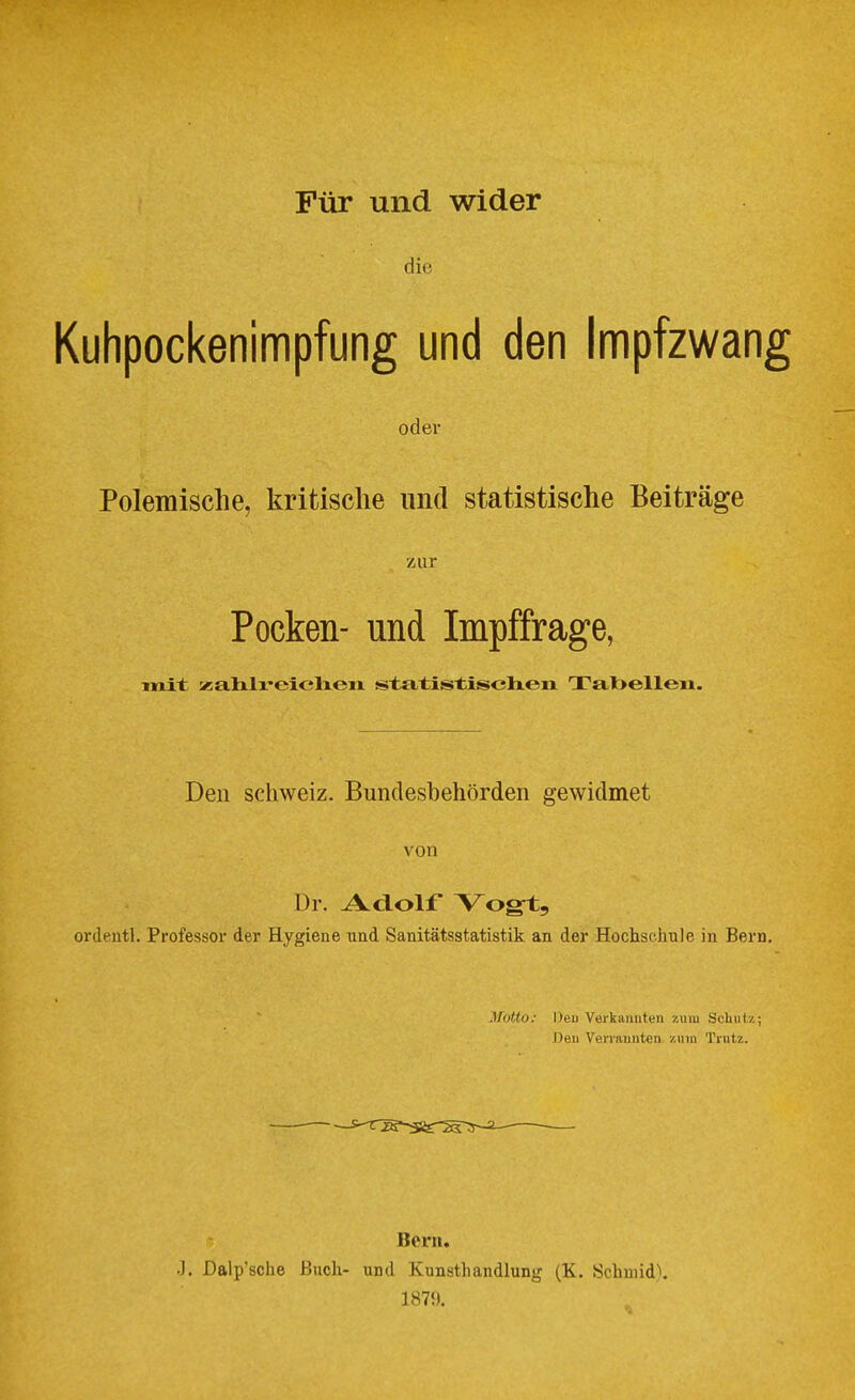 Für und wider die Kuhpockenimpfung und den Impfzwang odev Polemische, kritische und statistische Beiträge zur Pocken- und Impffrage, Tnit xalxli'eicheii statistischen Tabellen. Den Schweiz. Bundesbehörden gewidmet von Dr. Adolf Vogi], ordeutl. Professor der Hygiene und Sanitätsstatistik an der Hochsehule in Bern. Motto: Den Verkannten zum Schutz; ])eu Verrannten zum Trutz. Bern. .]. Dalp'sche iSudi- und Kunsthandlung (K. Schunde 1879.