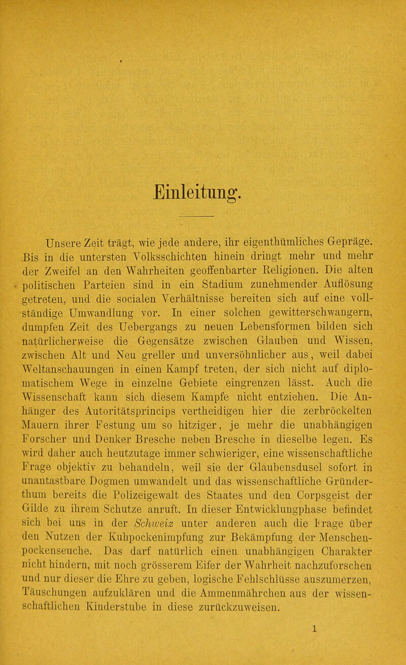 Emleitung. Unsere Zeit trägt, wie jede andere, ihr eigenthümliches Gepräge. Bis in die untersten Volksschichten hinein dringt mehr und mehr der Zweifel an den Wahrheiten geoffenbarter Keligionen. Die alten politischen Parteien sind in ein Stadium zunehmender Auflösung getreten, und die socialen Verhältnisse bereiten sich auf eine voll- ständige Umwandlung vor. In einer solchen gewitterschwangern, dumpfen Zeit des Uebergangs zu neuen Lebensformen bilden sich natürlicherweise die Gegensätze zwischen Glauben und Wissen, zwischen Alt und Neu greller und unversöhnlicher aus, weil dabei Weltanschauungen in einen Kampf treten, der sich nicht auf diplo- matischem Wege in einzelne Gebiete eingrenzen lässt. Auch die Wissenschaft kann sich diesem Kampfe nicht entziehen. Die An- hänger des Autoritätsprincips vertheidigen hier die zerbröckelten Mauern ihrer Festung um so hitziger, je mehr die unabhängigen Forscher und Denker Bresche neben Bresche in dieselbe legen. Es wird daher auch heutzutage immer schwieriger, eine wissenschaftliche Frage objektiv zu behandeln, weil sie der Glaubensdusel sofort in unantastbare Dogmen umwandelt und das wissenschaftliche Gründer- thum bereits die Polizeigewalt des Staates und den Corpsgeist der Gilde zu ihrem Schutze anruft. In dieser Entwicklungphase befindet sich bei uns in der Schweis unter anderen auch die irage über den Nutzen der Kuhpockenimpfung zur Bekämpfung der Menschen- pockenseuche. Das darf natürlich einen unabhängigen Charakter nicht hindern, mit noch grösserem Eifer der Wahrheit nachzuforschen und nur dieser die Ehre zu geben, logische Fehlschlüsse auszumerzen, Täuschungen aufzuklären und die Amraenmährchen aus der wissen- schaftlichen Kinderstube in diese zurückzuweisen.