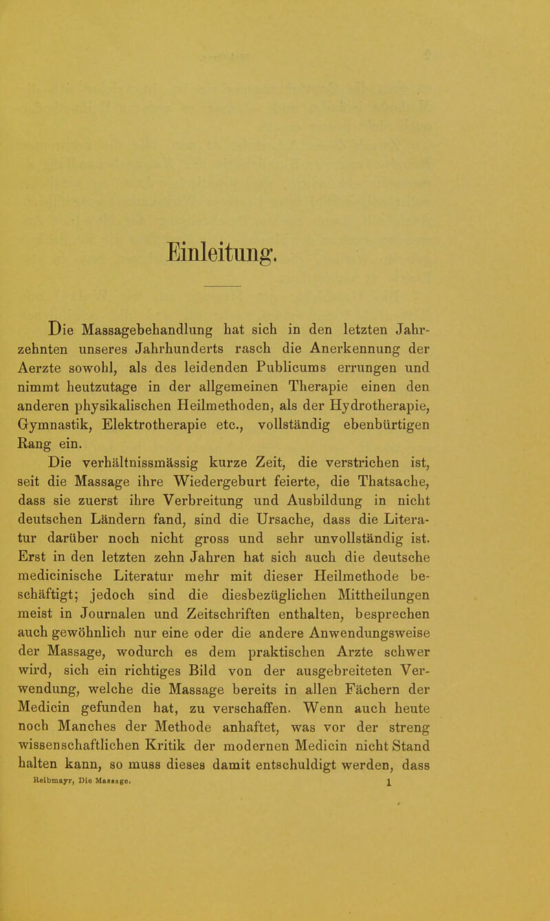 Einleitung. Die Massagebehandlung hat sich in den letzten Jahr- zehnten unseres Jahrhunderts rasch die Anerkennung der Aerzte sowohl, als des leidenden Publicums errungen und nimmt heutzutage in der allgemeinen Therapie einen den anderen physikalischen Heilmethoden, als der Hydrotherapie, Gymnastik, Elektrotherapie etc., vollständig ebenbürtigen Rang ein. Die verhältnissmässig kurze Zeit, die verstrichen ist, seit die Massage ihre Wiedergeburt feierte, die Thatsache, dass sie zuerst ihre Verbreitung und Ausbildung in nicht deutschen Ländern fand, sind die Ursache, dass die Litera- tur darüber noch nicht gross und sehr unvollständig ist. Erst in den letzten zehn Jahren hat sich auch die deutsche medicinische Literatur mehr mit dieser Heilmethode be- schäftigt; jedoch sind die diesbezüglichen Mittheilungen meist in Journalen und Zeitschriften enthalten, besprechen auch gewöhnlich nur eine oder die andere Anwendungsweise der Massage, wodurch es dem praktischen Arzte schwer wird, sich ein richtiges Bild von der ausgebreiteten Ver- wendung, welche die Massage bereits in allen Fächern der Medicin gefunden hat, zu verschaffen. Wenn auch heute noch Manches der Methode anhaftet, was vor der streng wissenschaftlichen Kritik der modernen Medicin nicht Stand halten kann, so muss dieses damit entschuldigt werden, dass Relbmayr, Die Massage. J