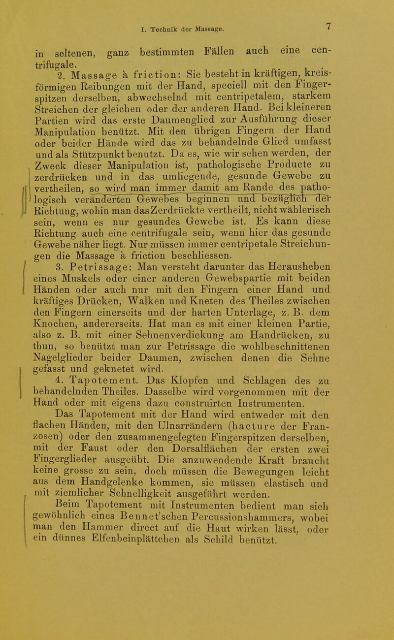 in seltenen, ganz bestimmten Fällen auch eine cen- trifugale. , ^. i • 2. Massage k friction: Sie besteht m kräftigen, kreis- förmigen Reibungen mit der Hand, speciell mit den Finger- spitzen derselben, abwechselnd mit centripetalem, starkem Streichen der gleichen oder der anderen Hand. Bei kleineren Partien wird das erste Daumenglied zur Ausführung dieser Manipulation benützt. Mit den übrigen Fingern der Hand oder beider Hände wird das zu behandelnde Glied umfasst und als Stützpunkt benutzt. Da es, wie wir sehen werden, der Zweck dieser Manipulation ist, pathologische Producte zu zerdrücken und in das umliegende, gesunde Gewebe zu vertheilen, so wird man immei^^ainit am Rande des patho- logisch veränderterT Gewebes beginnen^unxTbezügticH^cter Richtung, wohin man das Zerdrückte vertheilt, nicht wählerisch sein, wenn es nur gesundes Gewebe ist. Es kann diese Richtung auch eine centrifugale sein, wenn hier das gesunde Gewebe näher liegt. Nur müssen immer centripetale Sti-eichun- gen die Massage ä friction beschliessen. 3. Petrissage: Man versteht darunter das Herausheben eines Muskels oder einer anderen Gewebspartie mit beiden Händen oder auch nur mit den Fingern einer Hand und kräftiges Drücken, Walken und Kneten des Theiles zwischen den Fingern einerseits und der harten Unterlage, z. B. dem Knochen, andererseits. Hat man es mit einer kleinen Partie, also z. B. mit einer Sehnenverdickung am Handrücken, zu thun, so benützt man zur Petrissage die wohlbeschnittenen Nagelglieder beider Daumen, zwischen denen die Sehne gefasst und geknetet wird. 4. Tapotement. Das Klopfen und Schlagen des zu behandelnden Theiles. Dasselbe wird vorgenommen mit der Hand oder mit eigens dazu construirten Instrumenten. Das Tapotement mit der Hand wird entweder mit den flachen Händen, mit den Ulnarrändern (hacture der Fran- zosen) oder den zusammengelegten Fingerspitzen derselben, mit der Faust oder den Dorsalflächen der ersten zwei Fingerglieder ausgeübt. Die anzuwendende Kraft braucht keine grosse zu sein, doch müssen die Bewegungen leicht aus dem Handgelenke kommen, sie müssen elastisch und mit ziemlicher Schnelligkeit ausgeführt werden. Beim Tapotement mit Instrumenten bedient man sich gewöhnlich eines Bennet'schen Percussionshammers, wobei naan den Hammer direct auf die Haut wirken lässt, oder ein dünnes Elfenbeinplättchen als Schild benützt.