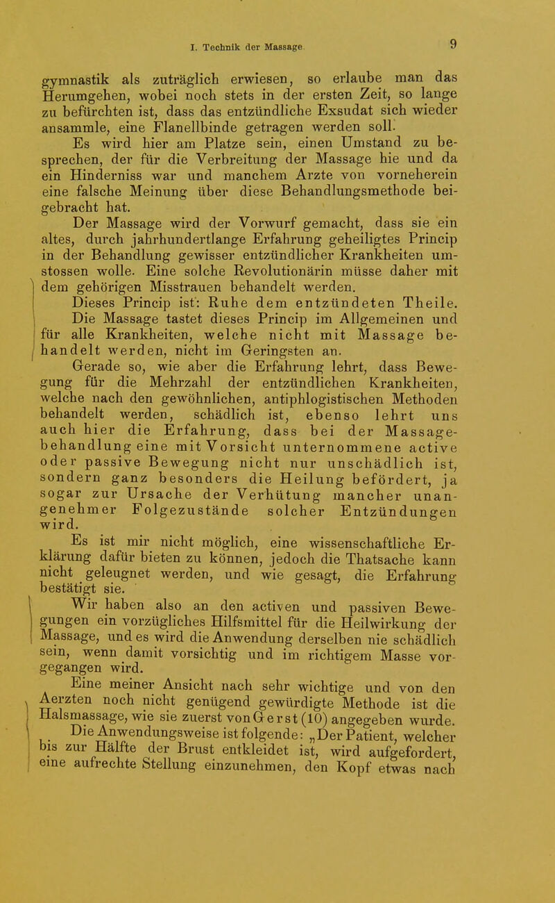 gymnastik als zuträglich erwiesen, so erlaube man das Herumgehen, wobei noch stets in der ersten Zeit, so lange zu befürchten ist, dass das entzündliche Exsudat sich wieder ansammle, eine Flanellbinde getragen werden soll. Es wird hier am Platze sein, einen Umstand zu be- sprechen, der für die Verbreitung der Massage hie und da ein Hinderniss war und manchem Arzte von vorneherein eine falsche Meinung über diese Behandlungsmethode bei- gebracht hat. Der Massage wird der Vorwurf gemacht, dass sie ein altes, durch jahrhundertlange Erfahrung geheiligtes Princip in der Behandlung gewisser entzündlicher Krankheiten um- stossen wolle. Eine solche Revolutionärin müsse daher mit dem gehörigen Misstrauen behandelt werden. Dieses Princip ist: Ruhe dem entzündeten Theile. Die Massage tastet dieses Princip im Allgemeinen und für alle Krankheiten, welche nicht mit Massage be- handelt werden, nicht im Geringsten an. Gerade so, wie aber die Erfahrung lehrt, dass Bewe- gung für die Mehrzahl der entzündlichen Krankheiten, welche nach den gewöhnlichen, antiphlogistischen Methoden behandelt werden, schädlich ist, ebenso lehrt uns auch hier die Erfahrung, dass bei der Massage- behandlung eine mit Vorsicht unternommene active oder passive Bewegung nicht nur unschädlich ist, sondern ganz besonders die Heilung befördert, ja sogar zur Ursache der Verhütung mancher unan- genehmer Folgezustände solcher Entzündungen wird. Es ist mir nicht möglich, eine wissenschaftliche Er- klärung dafür bieten zu können, jedoch die Thatsache kann nicht ^ geleugnet werden, und wie gesagt, die Erfahrung bestätigt sie. Wir haben also an den activen und passiven Bewe- gungen ein vorzügliches Hilfsmittel für die Heilwirkung der Massage, und es wird die Anwendung derselben nie schädlich sein, wenn damit vorsichtig und im richtigem Masse vor- gegangen wird. Eine meiner Ansicht nach sehr wichtige und von den Aerzten noch nicht genügend gewürdigte Methode ist die Halsmassage, wie sie zuerst vonGerst (10) angegeben wurde. Die Anwendungsweise ist folgende: „Der Patient, welcher bis zur Hälfte der Brust entkleidet ist, wird aufgefordert, eine aufrechte Stellung einzunehmen, den Kopf etwas nach