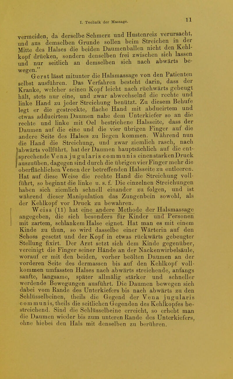 vermeiden, da derselbe Schmerz und Hustenreiz verursacht, und aus demselben Grunde sollen beim Streichen ^.ev Mitte des Halses die beiden Daumenballen nicht den Kehl- kopf drücken, sondern denselben frei zwischen sich lassen und nur seitlich an demselben sich nach abwärts be- wegen. . Ger st lässt mitunter die Halsmassage von den Patienten selbst ausführen. Das Verfahren besteht darin, dass der Kranke, welcher seinen Kopf leicht nach rüchwärts gebeugt hält, stets nur eine, und zwar abwechselnd die rechte und linke Hand zu jeder Streichung benützt. Zu diesem Behufe legt er die gestreckte, flache Hand mit abducirtem und etwas adducirtem Daumen nahe dem Unterkiefer so an die rechte und linke mit Oel bestrichene Halsseite, dass der Daumen auf die eine und die vier übrigen Finger auf die andere Seite des Halses zu liegen kommen. Während nun die Hand die Streichung, und zwar ziemlich rasch, nach abwärts vollführt, hat der Daumen hauptsächlich auf die ent- sprechende Venajugulariscommunis einen starken Druck auszuüben, dagegen sind durch die übrigen vier Finger mehr die oberflächlichen Venen der betreffenden Halsseite zu entleeren. Hat auf diese Weise die rechte Hand die Streichung voll- führt, so beginnt die linke u. s. f. Die einzelnen Streichungen haben sich ziemlich schnell einander zu folgen, und ist während dieser Manipulation das Zungenbein sowohl, als der Kehlkopf vor Druck zu bewahren. Weiss (11) hat eine andere Methode der Halsmassage angegeben, die sich besönHers für Kinder un^ Tersonen mit zartem, schlankem Halse eignet. Hat man es mit einem Kinde zu thun, so wird dasselbe einer Wärterin auf den Schoss gesetzt und der Kopf in etwas rückwärts gebeugter Stellung fixirt. Der Arzt setzt sich dem Kinde gegenüber, vereinigt die Finger seiner Hände an der Nackenwirbelsäule, worauf er mit den beiden, vorher beölten Daumen an der vorderen Seite des dermassen bis auf den Kehlkopf voll- kommen umfassten Halses nach abwärts streichende, anfangs sanfte, langsame, später allmälig stärker und schneller werdende Bewegungen ausführt. Die Daumen bewegen sich dabei vom Rande des Unterkiefers bis nach abwärts zu den Schlüsselbeinen, theils die Gegend der Vena jugularis communis, theils die seitlichen Gegenden des Kehlkopfes be- streichend. Sind die Schlüsselbeine erreicht, so erhebt man die Daumen wieder bis zum unteren Rande des Unterkiefers, ohne hiebei den Hals mit denselben zu berühren.