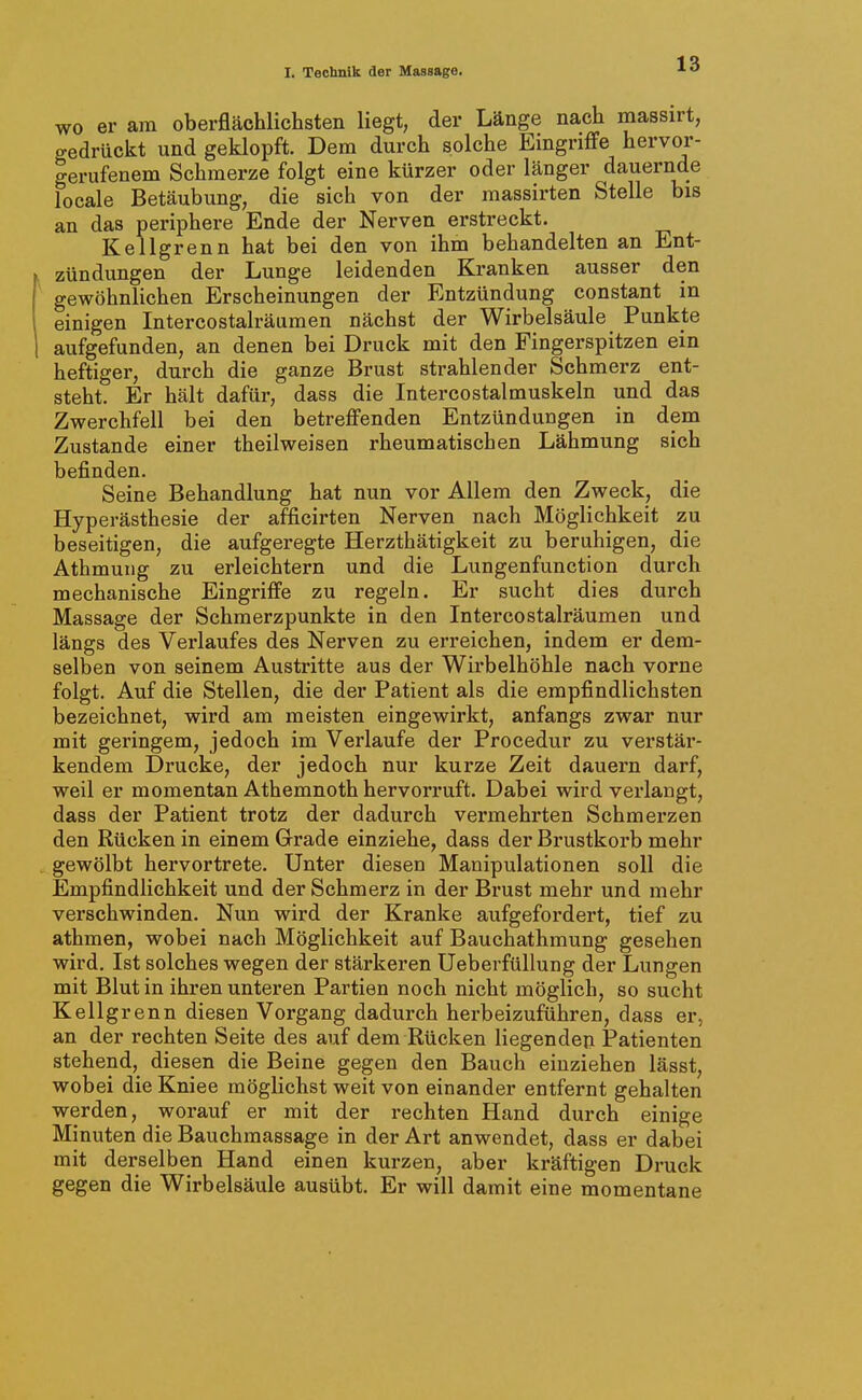 wo er am oberflächlichsten liegt, der Länge nach massirt, gedrückt und geklopft. Dem durch solche Eingriffe hervor- gerufenem Schmerze folgt eine kürzer oder länger dauernde locale Betäubung, die sich von der massirten Stelle bis an das periphere Ende der Nerven erstreckt. Kellgrenn hat bei den von ihm behandelten an Ent- zündungen der Lunge leidenden Kranken ausser den gewöhnlichen Erscheinungen der Entzündung constant in einigen Intercostalräumen nächst der Wirbelsäule Punkte aufgefunden, an denen bei Druck mit den Fingerspitzen ein heftiger, durch die ganze Brust strahlender Schmerz ent- steht. Er hält dafür, dass die Intercostalmuskeln und das Zwerchfell bei den betreffenden Entzündungen in dem Zustande einer theilweisen rheumatischen Lähmung sich befinden. Seine Behandlung hat nun vor Allem den Zweck, die Hyperästhesie der afficirten Nerven nach Möglichkeit zu beseitigen, die aufgeregte Herzthätigkeit zu beruhigen, die Athmuiig zu erleichtern und die Lungenfunction durch mechanische Eingriffe zu regeln. Er sucht dies durch Massage der Schmerzpunkte in den Intercostalräumen und längs des Vei'laufes des Nerven zu erreichen, indem er dem- selben von seinem Austritte aus der Wii'belhöhle nach vorne folgt. Auf die Stellen, die der Patient als die empfindlichsten bezeichnet, wird am meisten eingewirkt, anfangs zwar nur mit geringem, jedoch im Verlaufe der Procedur zu verstär- kendem Drucke, der jedoch nur kurze Zeit dauern darf, weil er momentan Athemnoth hervorruft. Dabei wird verlangt, dass der Patient trotz der dadurch vermehrten Schmerzen den Rücken in einem Grade einziehe, dass der Brustkorb mehr gewölbt hervortrete. Unter diesen Manipulationen soll die Empfindlichkeit und der Schmerz in der Brust mehr und mehr verschwinden. Nun wird der Kranke aufgefordert, tief zu athmen, wobei nach Möglichkeit auf Bauchathmung gesehen wird. Ist solches wegen der stärkeren UeberftiUung der Lungen mit Blut in ihi'en unteren Partien noch nicht möglich, so sucht Kellgrenn diesen Vorgang dadurch herbeizuführen, dass er, an der rechten Seite des auf dem Rücken liegenden Patienten stehend, diesen die Beine gegen den Bauch einziehen lässt, wobei die Kniee möglichst weit von einander entfernt gehalten werden, worauf er mit der rechten Hand durch einige Minuten die Bauchmassage in der Art anwendet, dass er dabei mit derselben Hand einen kurzen, aber kräftigen Druck gegen die Wirbelsäule ausübt. Er will damit eine momentane