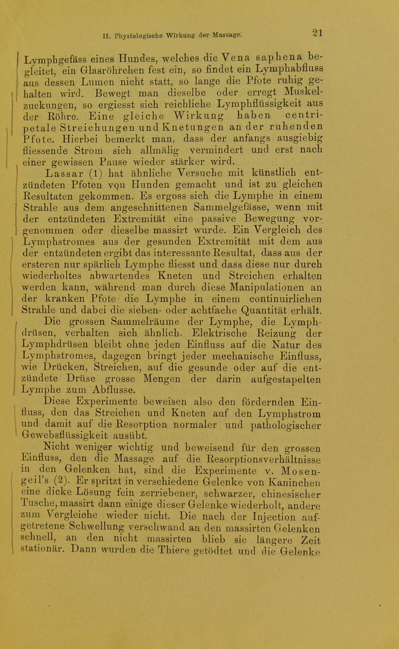 I Lymphgefäss eines Hundes, welches die Vena saphena be- gleitet, ein Glasröhrchen fest ein, so findet ein Lymphabfluss ji aus dessen Lumen nicht statt, so lange die Pfote ruhig ge- halten wird. Bewegt man dieselbe oder erregt Muskel- zucknngen, so ergiesst sich reichliche Lymphflüssigkeit aus der Röhre. Eine gleiche Wirkung haben centri- petale Streichungen und Knetungen an der ruhenden Pfote. Hierbei bemerkt man, dass der anfangs ausgiebig fliessende Strom sich allmälig vermindert und erst nach einer gewissen Pause wieder stärker wird. Lassar (1) hat ähnliche Versuche mit künstlich ent- zündeten Pfoten vQn Hunden gemacht und ist zu gleichen Resultaten gekommen. Es ergoss sich die Lymphe in einem Strahle aus dem angeschnittenen Sammelgefässe, wenn mit der entzündeten Extremität eine passive Bewegung vor- genommen oder dieselbe massirt wurde. Ein Vergleich des Lymphstromes aus der gesunden Exti-emität mit dem aus der entzündeten ergibt das interessante Resultat, dass aus der ersteren nur spärlich Lymphe fliesst und dass diese nur durch wiederholtes abwartendes Kneten und Streichen erhalten werden kann, während man durch diese Manipulationen an der kranken Pfote die Lymphe in einem continuirlichen Strahle und dabei die sieben- oder achtfache Quantität erhält. Die grossen Sammelräume der Lymphe, die Lymph- drüsen, verhalten sich ähnlich. Elektrische Reizung der Lymphdrüsen bleibt ohne jeden Einfluss auf die Natur des Lymphstromes, dagegen bringt jeder mechanische Einfluss, wie Di-ücken, Streichen, auf die gesunde oder auf die ent- ' zündete Drüse grosse Mengen der darin aufgestapelten Lymphe zum Abflüsse. Diese Experimente beweisen also den fördernden Ein- j fluss, den das Streichen und Kneten auf den Lymphstrom 1 und damit auf die Resoi'ption normaler und pathologischer ' Gewebsflüssigkeit ausübt. Nicht weniger wichtig und beweisend für den grossen Einfluss, den die Massage auf die Resorptionsverhältnisse in den Gelenken hat, sind die Experimente v. Mosen- geil's (2). Er spritzt in verschiedene Gelenke von Kaninchen eine dicke Lösung fein zerriebener, schwarzer, chinesischer Tusche, massirt dann einige dieser Gelenke wiederholt, andere zum Vergleiche wieder nicht. Die nach der Injection auf- getretene Schwellung verschwand an den massirten Gelenken schnell, an den nicht massirten blieb sie längere Zeit stationär. Dann wurden die Thiere getödtet und die Gelenke