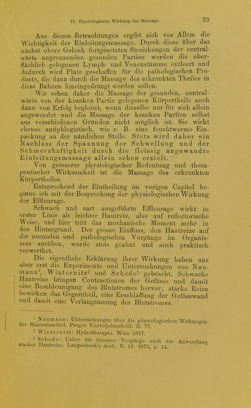 Aus diesen Betrachtungen ergibt sich vor Allem die Wichtigkeit der Einleitungsmassage. Durch diese über das ncächst obere Gelenk fortgesetzten Streichungen der central- wärts angrenzenden gesunden Partien werden die ober- flächlich gelegenen Lymph- und Venenstämme entleert und dadurch wird Platz geschaffen für die pathologischen Pro- ducte, die dann durch die Massage des erkrankten Theiles in diese Bahnen hineingedrängt werden sollen. Wir sehen daher die Massage der gesunden, central- wärts von der kranken Partie gelegenen Körpertheile auch dann von Erfolg begleitet, wenn dieselbe nur für sich allein angewendet und die Massage der kranken Partien selbst aus verschiedenen Gründen nicht möglich ist. Sie wirkt ebenso antiphlogistisch, wie z. B. eine feuchtwarrae Ein- packung an der nämlichen Stelle. Stets wird daher ein Nachlass der Spannung der Schwellung und der Schmerzhaftigkeit durch die fleissig angewandte Einleitungsmassage allein schon erzielt. ' Von grösserer physiologischer Bedeutung und thera- peutischer Wirksamkeit ist die Massage des erkrankten Körpertheiles. Entsprechend der Eintheilung im vorigen Capitel be- ginne ich mit der Besprechung der physiologischen Wirkung der Effleurage. Schwach und zart ausgeführte Effleurage wirkt in erster Linie als leichter Hautreiz, also auf reflectorische Weise, und hier tritt das mechanische Moment mehr in den Hintergrund. Der grosse Einfluss, den Hautreize auf die normalen und pathologischen Vorgänge im Organis- mus ausüben, wurde stets geahnt und auch praktisch verwerthet. Die eigentliche Erklärung ihrer Wirkung haben uns aber erst die Experimente und Untersuchungen von Nau- mann^, Winternitz2 und Schede^ gebracht. Schwache Hautreize bringen Contractionen der Gefässe und damit eine Beschleunigung des Blutptromes hervor; starke Reize bewirken das Gegentheil, eine Erschlaffung der Gefässwand und damit eine Verlangsamung des Blutstromes. 1 Naumann: Untersuchungen über die physiologischen Wirkuuffen der Hautreizmittel. Präger Vierteljalirschrift. ß. 77. 2 Winternitz: Hydrotherapie. Wien 1877. 3 Schede: Ueber die feineren Vorgänge nach der Anwendung starker Hautreize. Langeubeck's Arch. B. 13. 1873, p. 14.