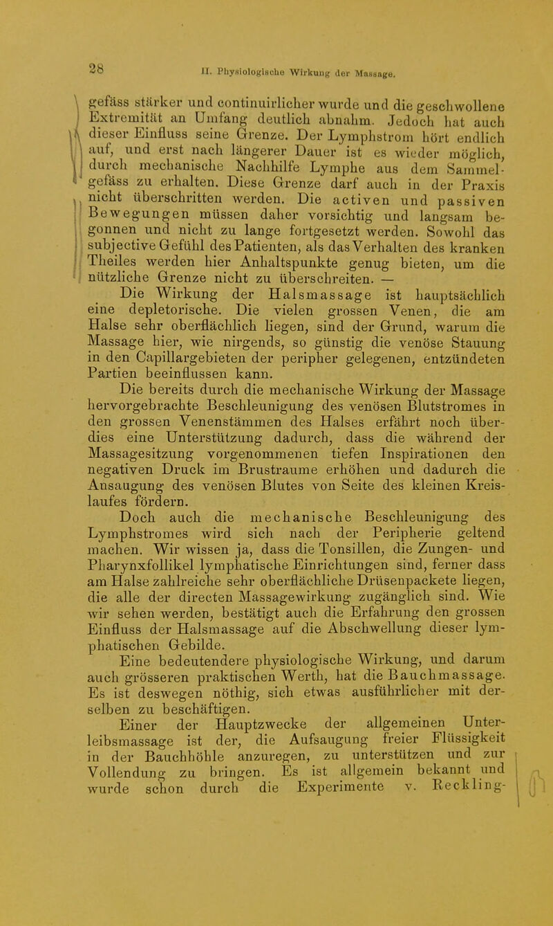 gefäss stärker und eontinuirlicher wurde und die geschwollene I Extremität an Umfang deutlieh abnahm. Jedoch hat auch i dieser Einfluss seine Grenze. Der Lymphstrom hört endlich auf, und erst nach längerer Dauer ist es wieder möglich, durch mechanische Nachhilfe Lymphe aus dem Sammel- gefäss zu erhalten. Diese Grenze darf auch in der Praxis nicht überschritten werden. Die activen und passiven I Bewegungen müssen daher vorsichtig und langsam be- I gönnen und nicht zu lange fortgesetzt werden. Sowohl das 1 subjective Gefühl des Patienten, als das Verhalten des kranken j Theiles werden hier Anhaltspunkte genug bieten, um die j nützliche Grenze nicht zu überschreiten. — Die Wirkung der Halsmassage ist hauptsächlich eine depletorische. Die vielen grossen Venen, die am Halse sehr oberflächlich liegen, sind der Grund, warum die Massage hier, wie nirgends, so günstig die venöse Stauung in den Capillargebieten der peripher gelegenen, entzündeten Partien beeinflussen kann. Die bereits durch die mechanische Wirkung der Massage hervorgebrachte Beschleunigung des venösen Blutstromes in den grossen Venenstämmen des Halses erfährt noch über- dies eine Unterstützung dadurch, dass die während der Massagesitzung vorgenommenen tiefen Lispirationen den negativen Druck im Brustraume erhöhen und dadurch die Ansaugung des venösen Blutes von Seite des kleinen Kreis- laufes fördern. Doch auch die mechanische Beschleunigung des Lymphstromes wird sich nach der Peripherie geltend machen. Wir wissen ja, dass die Tonsillen, die Zungen- und Pharynxfollikel lymphatische Einrichtungen sind, ferner dass am Plalse zahlreiche sehr oberflächliche Drüsenpackete liegen, die alle der directen Massagewirkung zugänglich sind. Wie wir sehen werden, bestätigt auch die Erfahrung den grossen Einfluss der Halsmassage auf die Abschwellung dieser lym- phatischen Gebilde. Eine bedeutendere physiologische Wirkung, und darum auch grösseren praktischen Werth, hat die Bauchmassage. Es ist deswegen nöthig, sich etwas ausführlicher mit der- selben zu beschäftigen. Einer der Hauptzwecke der allgemeinen Unter- leibsmassage ist der, die Aufsaugung freier Flüssigkeit in der Bauchhöhle anzuregen, zu unterstützen und zur Vollendung zu bringen. Es ist allgemein bekannt und wurde schon durch die Experimente v. Reckling-