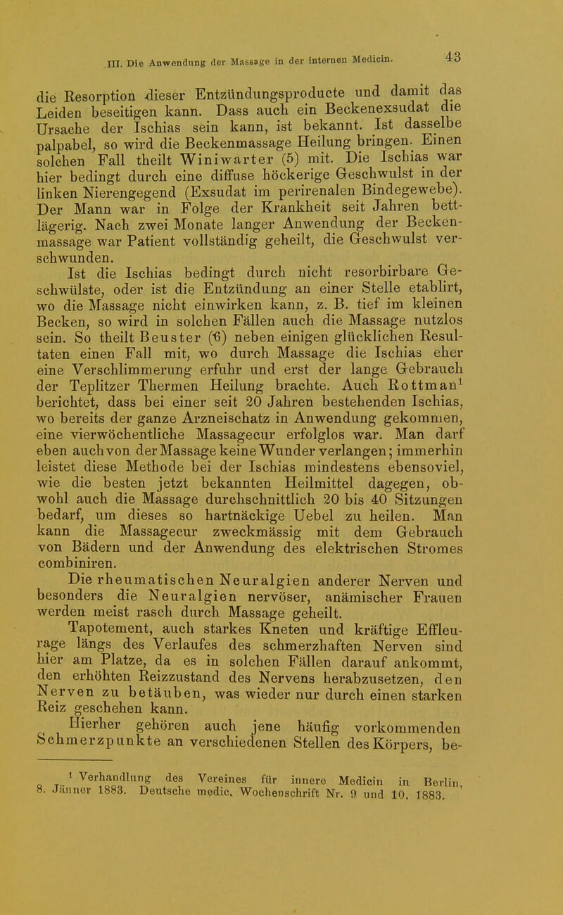 die Resorption ^lieser Entzünclungsproducte und damit das Leiden beseitigen kann. Dass auch ein Beckenexsudat die Ursache der Ischias sein kann, ist bekannt. Ist dasselbe palpabel, so wird die Beckenmassage Heilung bringen. Einen solchen Fall theilt Winiwarter (5) mit. Die Ischias war hier bedingt durch eine diffuse höckerige Geschwulst in der linken Nierengegend (Exsudat im perirenalen Bindegewebe). Der Mann war in Folge der Krankheit seit Jahren bett- lägerig. Nach zwei Monate langer Anwendung der Becken- massage war Patient vollständig geheilt, die Geschwulst ver- schwunden. Ist die Ischias bedingt durch nicht resorbirbare Ge- schwülste, oder ist die Entzündung an einer Stelle etablirt, wo die Massage nicht einwirken kann, z. B. tief im kleinen Becken, so wird in solchen Fällen auch die Massage nutzlos sein. So theilt Beuster ('6) neben einigen glücklichen Resul- taten einen Fall mit, wo durch Massage die Ischias eher eine Verschlimmerung erfuhr und erst der lange Gebrauch der Teplitzer Thermen Heilung brachte. Auch Rottman^ berichtet, dass bei einer seit 20 Jahren bestehenden Ischias, wo bereits der ganze Arzneischatz in Anwendung gekommen, eine vierwöchentliche Massagecur erfolglos war. Man darf eben auch von der Massage keine Wunder verlangen; immerhin leistet diese Methode bei der Ischias mindestens ebensoviel, wie die besten jetzt bekannten Heilmittel dagegen, ob- wohl auch die Massage durchschnittlich 20 bis 40 Sitzungen bedarf, um dieses so hartnäckige Uebel zu heilen. Man kann die Massagecur zweckmässig mit dem Gebrauch von Bädern und der Anwendung des elektrischen Stromes combiniren. Die rheumatischen Neuralgien anderer Nerven und besonders die Neuralgien nervöser, anämischer Frauen werden meist rasch durch Massage geheilt. Tapotement, auch starkes Kneten und kräftige Effleu- rage längs des Verlaufes des schmerzhaften Nerven sind hier am Platze, da es in solchen Fällen darauf ankommt, den erhöhten Reizzustand des Nervens herabzusetzen, den Nerven zu betäuben, was wieder nur durch einen starken Reiz geschehen kann. Hierher gehören auch jene häufig vorkommenden Schmerzpunkte an verschiedenen Stellen des Körpers, be- 1 Verhandlung des Vereines für innere Medicin in Berlin 8. Jsinner 1883. Deutsche medic. Wochenschrift Nr. 9 und 10. 1883.