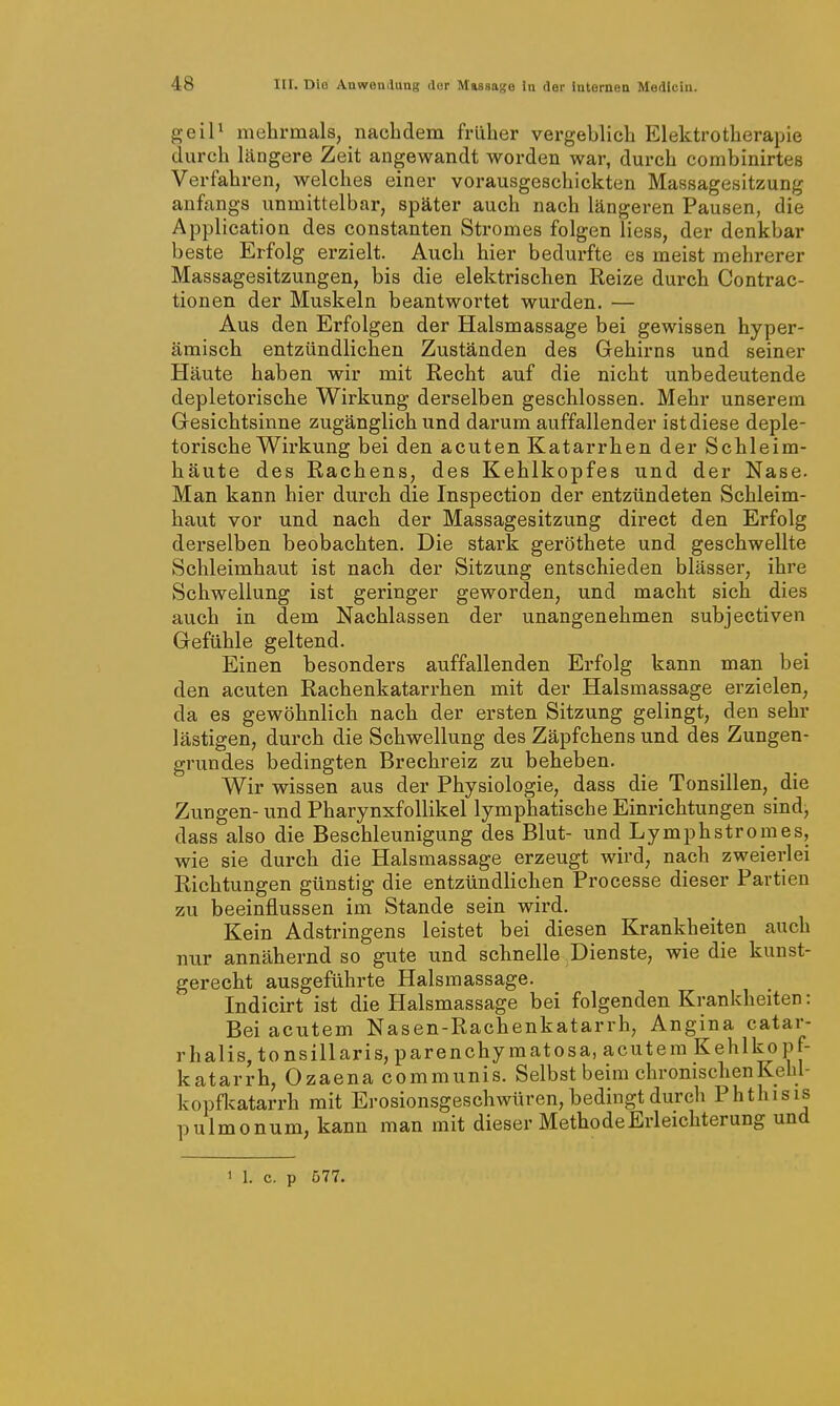 geiP mehrmals, nachdem früher vergeblich Elektrotherapie durch längere Zeit angewandt worden war, durch combinirtes Verfahren, welches einer vorausgeschickten Massagesitzung anfangs unmittelbar, später auch nach längeren Pausen, die Application des constanten Stromes folgen Hess, der denkbar beste Erfolg erzielt. Auch hier bedurfte es meist mehrerer Massagesitzungen, bis die elektrischen Reize durch Contrac- tionen der Muskeln beantwortet wurden. — Aus den Erfolgen der Halsmassage bei gewissen hyper- ämisch entzündlichen Zuständen des Gehirns und seiner Häute haben wir mit Recht auf die nicht unbedeutende depletorische Wirkung derselben geschlossen. Mehr unserem Gesichtsinne zugänglich und darum auffallender ist diese deple- torische Wirkung bei den acuten Katarrhen der Schleim- häute des Rachens, des Kehlkopfes und der Nase. Man kann hier durch die Inspection der entzündeten Schleim- haut vor und nach der Massagesitzung direct den Erfolg derselben beobachten. Die stark geröthete und geschwellte Schleimhaut ist nach der Sitzung entschieden blässer, ihre Schwellung ist geringer geworden, und macht sich dies auch in dem Nachlassen der unangenehmen subjectiven Gefühle geltend. Einen besonders auffallenden Erfolg kann man bei den acuten Rachenkatarrhen mit der Halsmassage erzielen, da es gewöhnlich nach der ersten Sitzung gelingt, den sehr lästigen, durch die Schwellung des Zäpfchens und des Zungen- grundes bedingten Brechreiz zu beheben. Wir wissen aus der Physiologie, dass die Tonsillen, die Zungen- und Pharynxfollikel lymphatische Einrichtungen sind, dass also die Beschleunigung des Blut- und Lymphstromes, wie sie durch die Halsmassage erzeugt wird, nach zweierlei Richtungen günstig die entzündlichen Processe dieser Partien zu beeinflussen im Stande sein wird. Kein Adstringens leistet bei diesen Krankheiten auch nur annähernd so gute und schnelle Dienste, wie die kunst- gerecht ausgeführte Halsmassage. Indicirt ist die Halsmassage bei folgenden Krankheiten: Bei acutem Nasen-Rachenkatarrh, Angina catar- rhalis, tonsillaris, parenchyraatosa, acutem Kehlkopf- katarrh, Ozaena communis. Selbst beim chronischen Kehl- kopfkatarrh mit Erosionsgeschwüren, bedingt durch Phthisis pulmonum, kann man mit dieser Methode Erleichterung und M. c. p 577.