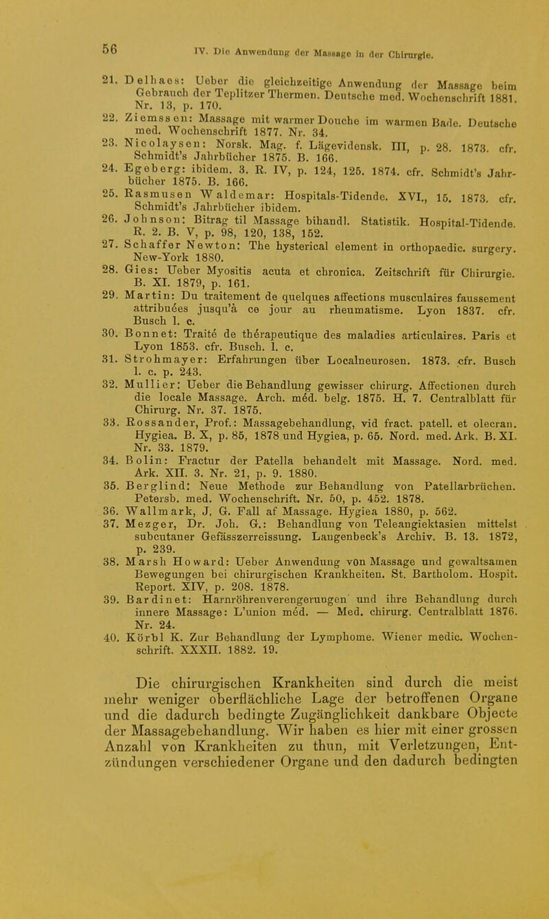 21. Delhaes: Ueber die gleichzeitige Anwendung ,1er Massage beim Gebrauch der Teplitzer Thermen. Deutsche med. Wochonsclirift 1881 Nr. 13, p. 170. 22. Ziemss en: Massage mit warmer Doucbe im warmen Bade. Deutsche med. Wochenschrift 1877. Nr. 34. 23. Nicolaysen: Norsk. Mag. f. Lägevidensk. III, p. 28 1873 cfr Schmidt's Jahrbücher 1875. B. 166. 24. Egeberg: ibidem. 3. R. IV, p. 124, 125. 1874. cfr. Schmidt's Jahr- bücher 1875. B. 166. 25. Rasmusen Waldemar: Hospitals-Tidende. XVI., 15. 1873. cfr. Schmidt's Jahrbücher ibidem. 26. Johnson: Bitrag til Massage bihandl. Statistik. Hospital-Tidende R. 2. B. V, p. 98, 120, 138, 152. 27. Schaff er Newton: The hysterical element in orthopaedic. sureerv. New-York 1880. 28. Gies: Ueber Myositis acuta et chronica. Zeitschrift für Chirurgie B. XI. 1879, p. 161. 29. Martin: Du traitement de quelques affections musculaires faussement attribu6es jusqu'ä. ce jour au rheumatisme. Lyon 1837. cfr. Busch 1. c. 30. Bonnet: Trait6 de th^rapeutique des maladies articulaires. Paris et Lyon 1853. cfr. Busch. 1. e. 31. Strohmayer: Erfahrungen über Localneurosen. 1873. cfr. Busch 1. c. p. 243. 32. Mullier: Ueber die Behandlung gewisser Chirurg. Aflfectionen durch die locale Massage. Arch. m6d. belg. 1875. H. 7. Centralblatt für Chirurg. Nr. 37. 1875. 33. Rossander, Prof.: Massagebehandlung, vid fract. patell. et olecran. Hygiea. B. X, p. 85, 1878 und Hygiea, p. 65. Nord. med. Ark. B. XI. Nr. 33. 1879. 34. Bolin: Fractur der Patella behandelt mit Massage. Nord. med. Ark, XII. 3. Nr. 21, p. 9. 1880. 35. Berglind: Neue Methode zur Behandlung von Patellarbrüchen. Petersb, med. Wochenschrift. Nr. 50, p. 452. 1878. 36. Wallmark, J. G. Fall af Massage. Hygiea 1880, p. 562. 37. Mezger, Dr. Job. G.: Behandlung von Teleangiektasien mittelst subcutaner Gefässzerreissung. Laugenbeck's Archiv. B. 13. 1872, p. 239. 38. Marsh Howard: Ueber Anwendung von Massage und gewaltsamen Bewegungen bei chirurgischen Krankheiten. St. Bartholom. Hospit. Report. XIV, p. 208. 1878. 39. Bardinet: Harnröhrenverengerungen und ihre Behandlung durch innere Massage: L'union med. — Med. Chirurg. Centralblatt 1876. Nr. 24. 40. Körbl K. Zur Behandlung der Lymphome. Wiener medic. Wochen- schrift. XXXn. 1882. 19. Die chirurgischen Krankheiten sind durch die meist mehr weniger oberflächliche Lage der betroffenen Organe und die dadurch bedingte Zugänglichkeit dankbare Objecte der Massagebehandlung. Wir haben es hier mit einer grossen Anzahl von Krankheiten zu thun, mit Verletzungen, Ent- zündungen verschiedener Organe und den dadurch bedingten