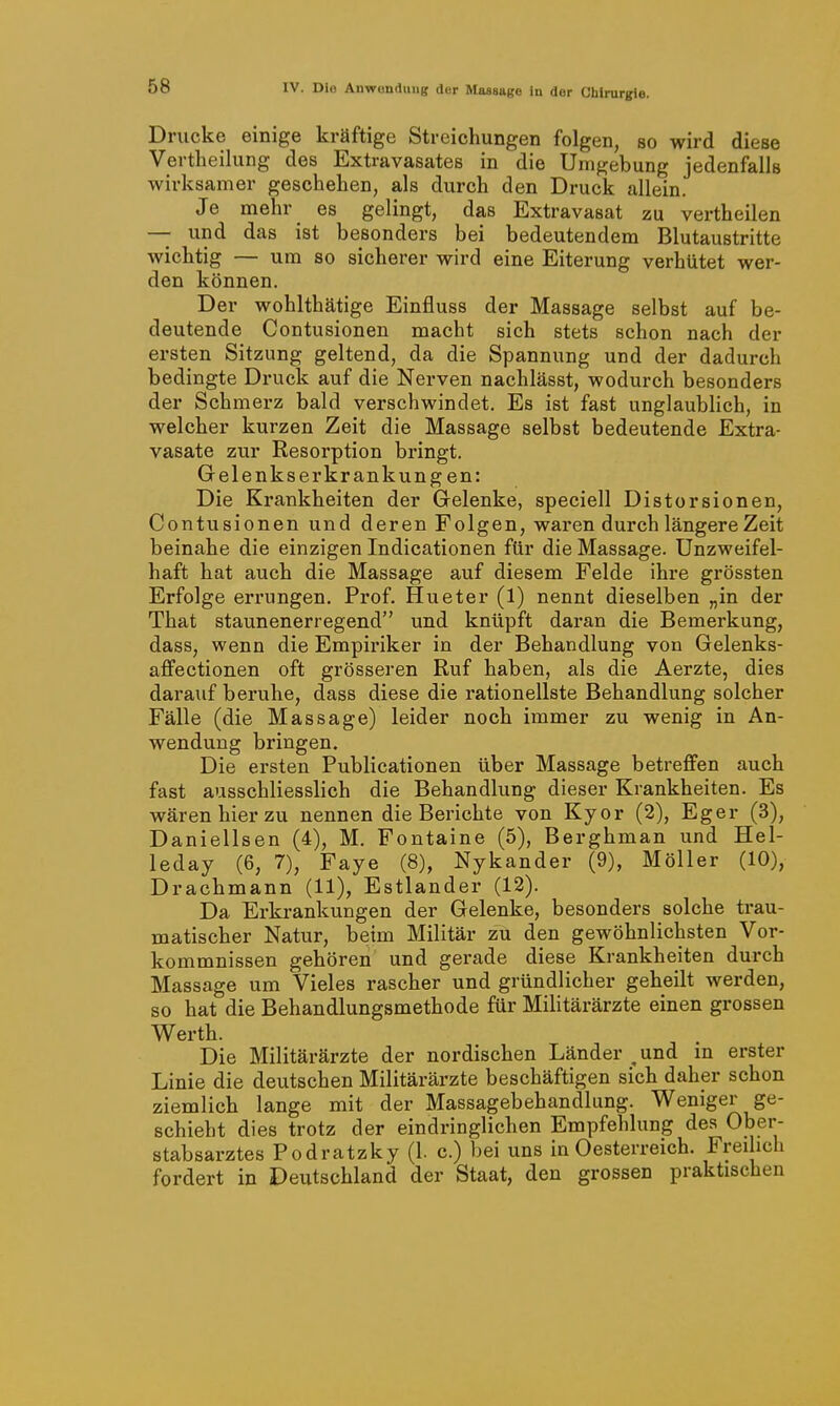 Drucke einige kräftige Streichungen folgen, so wird diese Vertheilung des Extravasates in die Umgebung jedenfalls wirksamer geschehen, als durch den Druck allein. Je mehr es gelingt, das Extravasat zu vertheilen — und das ist besonders bei bedeutendem Blutaustritte wichtig — um so sicherer wird eine Eiterung verhütet wer- den können. Der wohlthätige Einfluss der Massage selbst auf be- deutende Contusionen macht sich stets schon nach der ersten Sitzung geltend, da die Spannung und der dadurch bedingte Druck auf die Nerven nachlässt, wodurch besonders der Schmerz bald verschwindet. Es ist fast unglaublich, in welcher kurzen Zeit die Massage selbst bedeutende Extra- vasate zur Resorption bringt. Gelenkserkrankung en: Die Krankheiten der Gelenke, speciell Distorsionen, Contusionen und deren Folgen, waren durch längere Zeit beinahe die einzigen Indicationen für die Massage. Unzweifel- haft hat auch die Massage auf diesem Felde ihre grössten Erfolge errungen. Prof. Hueter (1) nennt dieselben „in der That staunenerregend und knüpft daran die Bemerkung, dass, wenn die Empiriker in der Behandlung von Gelenks- affectionen oft grösseren Ruf haben, als die Aerzte, dies darauf beruhe, dass diese die rationellste Behandlung solcher Fälle (die Massage) leider noch immer zu wenig in An- wendung bringen. Die ersten Publicationen über Massage betreffen auch fast ausschliesslich die Behandlung dieser Krankheiten. Es wären hier zu nennen die Berichte von Kyor (2), Eger (3), Danielisen (4), M. Fontaine (5), Berghman und Hel- leday (6, 7), Faye (8), Nykander (9), Möller (10), Drachmann (11), Estlander (12). Da Erkrankungen der Gelenke, besonders solche trau- matischer Natur, beim Militär zu den gewöhnlichsten Vor- kommnissen gehören und gerade diese Krankheiten durch Massage um Vieles rascher und gründlicher geheilt werden, so hat die Behandlungsmethode für Militärärzte einen grossen Werth. Die Militärärzte der nordischen Länder ^und in erster Linie die deutschen Militärärzte beschäftigen sich daher schon ziemlich lange mit der Massagebehandlung. Weniger ge- schieht dies trotz der eindringlichen Empfehlung des Ober- stabsarztes Podratzky (1. c.) bei uns in Oesterreich. Frei ich fordert in Deutschland der Staat, den grossen praktischen