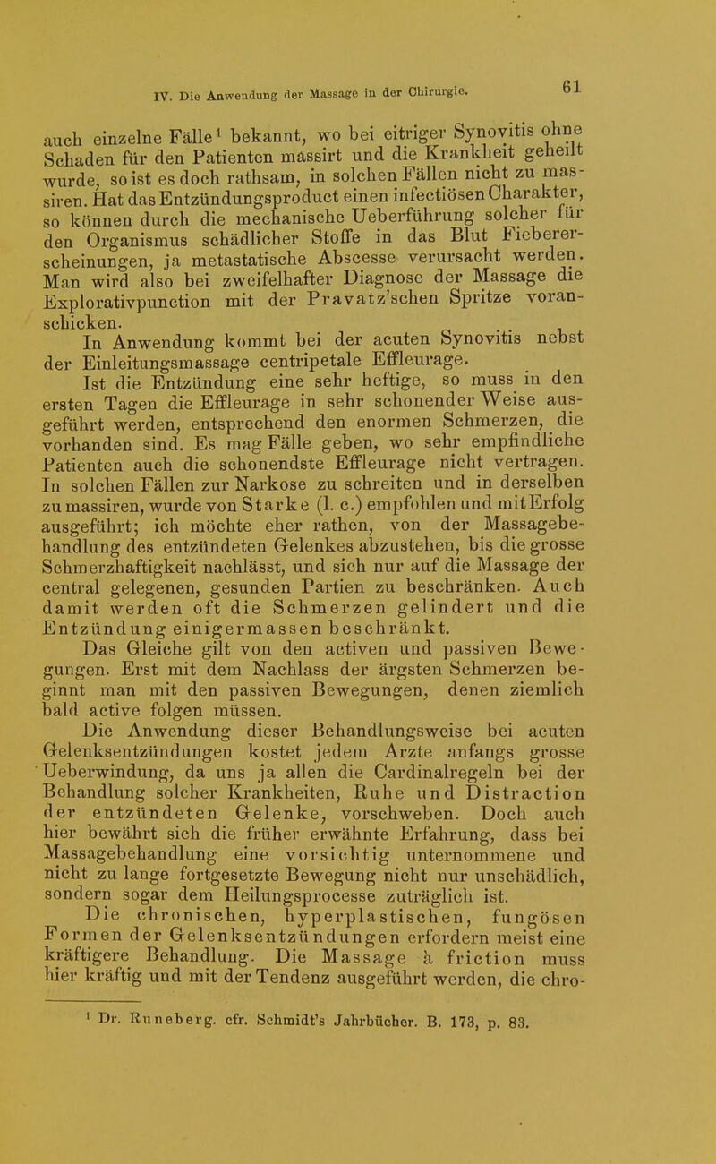 auch einzelne Fälle ^ bekannt, wo bei eitriger Synovitis ohne Schaden für den Patienten mässirt und die Krankheit geheilt wurde, so ist es doch rathsam, in solchen Fällen nicht zu mas- siven. Hat dasEntzündungsproduct einen infectiösen Charakter, so können durch die mechanische Ueberführung solcher für den Organismus schädlicher Stoffe in das Blut Fieberer- scheinungen, ja metastatische Abscesse verursacht werden. Man wird also bei zweifelhafter Diagnose der Massage die Explorativpunction mit der Pravatz'schen Spritze voran- scIlickGii« In Anwendung kommt bei der acuten Synovitis nebst der Einleitungsinassage centripetale Effleurage. Ist die Entzündung eine sehr heftige, so muss in den ersten Tagen die Effleurage in sehr schonender Weise aus- geführt werden, entsprechend den enormen Schmerzen, _ die vorhanden sind. Es mag Fälle geben, wo sehr empfindliche Patienten auch die schonendste Effleurage nicht vertragen. In solchen Fällen zur Narkose zu sehreiten und in derselben zu massiren, wurde von Starke (1. c.) empfohlen und mit Erfolg ausgeführt; ich möchte eher rathen, von der Massagebe- handlung des entzündeten Gelenkes abzustehen, bis die grosse Schmerzhaftigkeit naehlässt, und sich nur auf die Massage der central gelegenen, gesunden Partien zu beschränken. Auch damit werden oft die Schmerzen gelindert und die Entzündung einigermassen beschränkt. Das Gleiche gilt von den activen und passiven Bewe- gungen. Erst mit dem Nachlass der ärgsten Schmerzen be- ginnt man mit den passiven Bewegungen, denen ziemlich bald active folgen müssen. Die Anwendung dieser Behandlungsweise bei acuten Gelenksentzündungen kostet jedem Arzte anfangs grosse ■ Ueberwindung, da uns ja allen die Cardinairegeln bei der Behandlung solcher Krankheiten, Ruhe und Distraction der entzündeten Gelenke, vorschweben. Doch auch hier bewährt sich die früher erwähnte Erfahrung, dass bei Massagebehandlung eine vorsichtig unternommene und nicht zu lange fortgesetzte Bewegung nicht nur unschädlich, sondern sogar dem Heilungsprocesse zuträglich ist. Die chronischen, hyperplastischen, fungösen Formen der Gelenksentzündungen erfordern meist eine kräftigere Behandlung. Die Massage a friction muss hier kräftig und mit der Tendenz ausgeführt werden, die chro- ' Dr. Kuneberg. cfr. Schmidt's Jahrbücher. B. 173, p. 83,