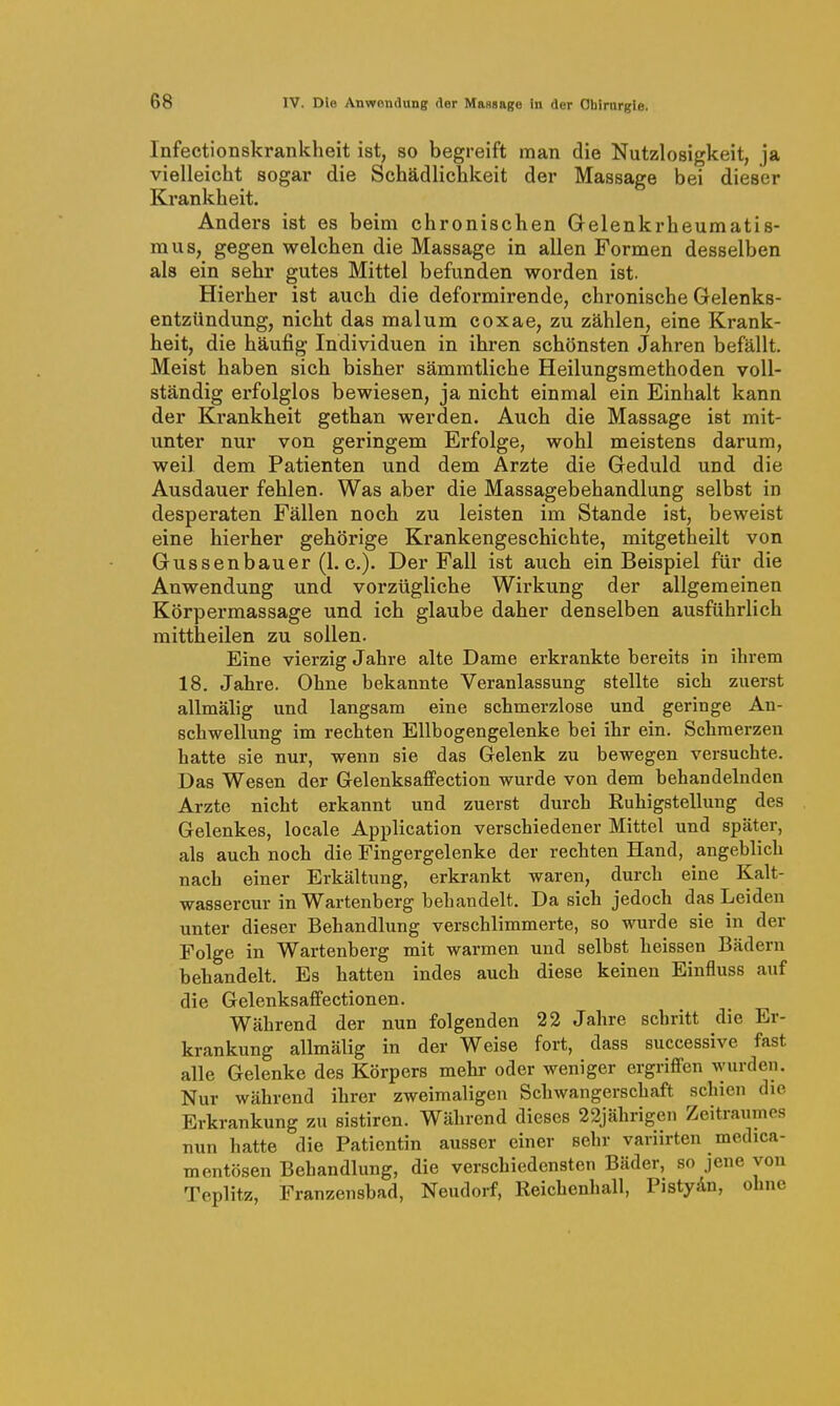 Infectionskrankheit ist, so begreift man die Nutzlosigkeit, ja vielleicht sogar die Schädlichkeit der Massage bei dieser Krankheit, Anders ist es beim chronischen Gelenkrheumatis- mus, gegen welchen die Massage in allen Formen desselben als ein sehr gutes Mittel befunden worden ist. Hierher ist auch die deformirende, chronische Gelenks- entzündung, nicht das mal um coxae, zu zählen, eine Krank- heit, die häufig Individuen in ihren schönsten Jahren befällt. Meist haben sich bisher sämmtliche Heilungsmethoden voll- ständig erfolglos bewiesen, ja nicht einmal ein Einhalt kann der Krankheit gethan werden. Auch die Massage ist mit- unter nur von geringem Erfolge, wohl meistens darum, weil dem Patienten und dem Arzte die Geduld und die Ausdauer fehlen. Was aber die Massagebehandlung selbst in desperaten Fällen noch zu leisten im Stande ist, beweist eine hierher gehörige Krankengeschichte, mitgetheilt von Gussenbauer (1. c). Der Fall ist auch ein Beispiel für die Anwendung und vorzügliche Wirkung der allgemeinen Körpermassage und ich glaube daher denselben ausführlich mittheilen zu sollen. Eine vierzig Jahre alte Dame erkrankte bereits in ihrem 18. Jahre. Ohne bekannte Veranlassung stellte sich zuerst allmälig und langsam eine schmerzlose und geringe An- schwellung im rechten Ellbogengelenke bei ihr ein. Schmerzen hatte sie nur, wenn sie das Gelenk zu bewegen versuchte. Das Wesen der Gelenksaffection wurde von dem behandelnden Arzte nicht erkannt und zuerst durch Ruhigstellung des Gelenkes, locale Application verschiedener Mittel und später, als auch noch die Fingergelenke der rechten Hand, angeblich nach einer Erkältung, erkrankt waren, durch eine Kalt- wassercur in Wartenberg behandelt. Da sich jedoch das Leiden unter dieser Behandlung verschlimmerte, so wurde sie in der Folge in Wartenberg mit warmen und selbst heissen Bädern behandelt. Es hatten indes auch diese keinen Einfluss auf die Gelenksaffectionen. Während der nun folgenden 22 Jahre schritt die Er- krankung allmälig in der Weise fort, dass successive fast alle Gelenke des Körpers mehr oder weniger ergriffen wurden. Nur während ihrer zweimaligen Schwangerschaft schien die Erkrankung zu sistiren. Während dieses 22jährigen Zeitraumes nun hatte die Patientin ausser einer sehr variirten medica- mentösen Behandlung, die verschiedensten Bäder, so jene von Teplitz, Franzensbad, Neudorf, Reichenhall, Pistydn, ohne