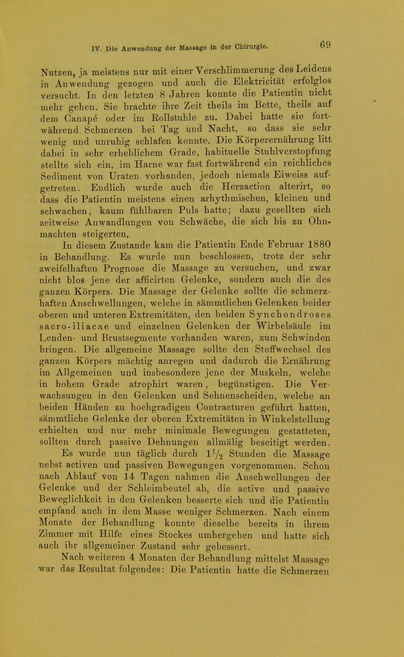 Nutzen, ja meistens nur mit einer Verschlimmerung des Leidens in Anwendung gezogen und auch die Elektricität erfolglos versucht. In den letzten 8 Jahren konnte die Patientin nicht mehr gehen. Sie brachte ihre Zeit theils im Bette, theils auf dem Canapö oder im Rollstuhle zu. Dabei hatte sie fort- während Schmerzen bei Tag und Nacht, so dass sie sehr wenig und unruhig schlafen konnte. Die Körperernährung litt dabei in sehr erheblichem Grade, habituelle Stuhlverstopfung stellte sich ein, im Harne war fast fortwährend ein reichliches Sediment von Uraten vorhanden, jedoch niemals Eiweiss auf- getreten. Endlich wurde auch die Herzaction alterirt, so dass die Patientin meistens einen arhythmischen, kleinen und schwachen, kaum fühlbaren Puls hatte; dazu gesellten sich zeitweise Anwandlungen von Schwäche, die sich bis zu Ohn- mächten steigerten. In diesem Zustande kam die Patientin Ende Februar 1880 in Behandlung. Es wurde nun beschlossen, trotz der sehr zweifelhaften Prognose die Massage zu versuchen, und zwar nicht blos jene der afficirten Gelenke, sondern auch die des ganzen Körpers. Die Massage der Gelenke sollte die schmerz- haften Anschwellungen, welche in sämmtlichen Gelenken beider oberen und unteren Extremitäten, den beiden Synchondroses sacro-iliacae und einzelnen Gelenken der Wirbelsäule im Lenden- und Brustsegmente vorhanden waren, zum Schwinden bringen. Die allgemeine Massage sollte den Stoffwechsel des ganzen Körpers mächtig anregen und dadurch die Ernährung im Allgemeinen und insbesondere jene der Muskeln, welche in hohem Grade atrophirt waren, begünstigen. Die Ver- wachsungen in den Gelenken und Sehnenscheiden, welche au beiden Händen zu hochgradigen Contracturen geführt hatten, sämmtliche Gelenke der oberen Extremitäten in Winkelstellung erhielten und nur mehr minimale Bewegungen gestatteten, sollten durch passive Dehnungen allmälig beseitigt werden. Es wurde nun täglich durch l^j Stunden die Massage nebst activen und passiven Bewegungen vorgenommen. Schon nach Ablauf von 14 Tagen nahmen die Anschwellungen der Gelenke und der Schleimbeutel ab, die active und passive Beweglichkeit in den Gelenken besserte sich und die Patientin empfand auch in dem Masse weniger Schmerzen. Nach einem Monate der Behandlung konnte dieselbe bereits in ihrem Zimmer mit Hilfe eines Stockes umhergehen und hatte sich auch ihr allgemeiner Zustand sehr gebessert. Nach weiteren 4 Monaten der Behandlung mittelst Massage war das Resultat folgendes: Die Patientin hatte die Schmerzen