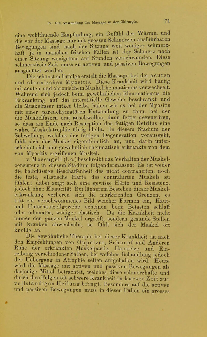 eine wohlthuende Empfindung, ein Gefühl der Wärme und die vor der Massage nur mit grossen Schmerzen ausführbaren Bewegungen sind nach der Sitzung weit weniger schmerz- haft, ja in manchen frischen Fällen ist der Schmerz nach einer 'Sitzung wenigstens auf Stunden verschwunden. Diese schmerzfreie Zeit muss zu activen und passiven Bewegungen ausgenützt werden. Die schönsten Erfolge erzielt die Massage bei der acuten und chronischen Myositis. Diese Krankheit wird häufig mit acutem und chronischem Muskelrheumatismus verwechselt. Während sich jedoch beim gewöhnlichen Eheumatismus die Erkrankung auf das interstitielle Gewebe beschränkt und die Muskelfaser intact bleibt, haben wir es bei der Myositis mit einer parenchymatösen Entzündung zu thun, bei der die Muskelfasern erst anschwellen, dann fettig degeneriren, so dass am Ende nach Kesorption des fettigen Detritus eine wahre Muskelatrophie übrig bleibt. In diesem Stadium der Schwellung, welches der fettigen Degeneration vorausgeht, fühlt sich der Muskel eigenthümlich an, und darin unter- scheidet sich der gewöhnlich rheumatisch erkrankte von dem von Myositis ergriffenen Muskel. V. Mosengeil (1. c.) beschreibt das Verhalten derMuskel- consistenz in diesem Stadium folgendermassen: Es ist weder die halbflüssige Beschaffenheit des nicht contrahirten, noch die feste, elastische Härte des contrahirten Muskels zu fühlen; dabei zeigt sich eine gewisse Härte und Resistenz, jedoch ohne Elasticität. Bei längerem Bestehen dieser Muskel- erkrankung verlieren sich die markirenden Grenzen, es tritt ein verschwommenes Bild weicher Formen ein, Haut- und Untei'hautzellgewebe scheinen beim Betasten schlaff oder ödematös, weniger elastisch. Da die Krankheit nicht immer den ganzen Muskel ergreift, sondern gesunde Stellen mit kranken abwechseln, so fühlt sich der Muskel oft knollig an. Die gewöhnliche Therapie bei dieser Krankheit ist nach den Empfehlungen von Oppolzer, Schnepf und Anderen Ruhe der erkrankten Muskelpartie, Hautreize und Ein- reibung verschiedener Salben, bei welcher Behandlung jedoch der Uebergang in Atrophie selten aufgehalten wird. Heute wird die Massage mit activen und passiven Bewegungen als dasjenige Mittel betrachtet, welches diese schmerzhafte und durch ihre Folgen oft schwere Krankheit in kurzer Zeit zur vollständigen Heilung bringt. Besonders auf die activen und passiven Bewegungen muss in diesen Fällen ein grosses 1